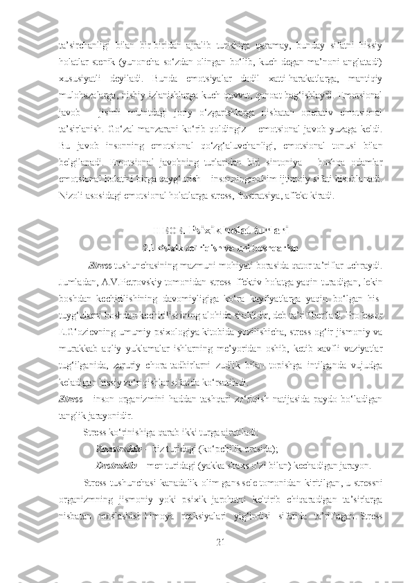 ta’sirchanligi   bilan   bir-biridan   ajralib   turishiga   qaramay,   bunday   sifatni   hissiy
holatlar   stenik   (yunoncha   so‘zdan   olingan   bo‘lib,   kuch   degan   ma’noni   anglatadi)
xususiyatli   deyiladi.   Bunda   emotsiyalar   dadil   xatti-harakatlarga,   mantiqiy
mulohazalarga, nisbiy izlanishlarga kuch quvvat, qanoat  bag‘ishlaydi. Emotsional
javob   –   jismli   muhitdagi   joriy   o‘zgarishlarga   nisbatan   operativ   emotsional
ta’sirlanish.   Go‘zal   manzarani   ko‘rib   qoldingiz   –   emotsional   javob   yuzaga   keldi.
Bu   javob   insonning   emotsional   qo‘zg‘aluvchanligi,   emotsional   tonusi   bilan
belgilanadi.   Emotsional   javobning   turlaridan   biri   sintoniya   –   boshqa   odamlar
emotsional holatini birga qayg‘urish – insonningmuhim ijtimoiy sifati hisoblanadi.
Nizoli asosidagi emotsional holatlarga stress, frustratsiya, affekt kiradi.
II BOB.  Psixik holat turlari
2.1  Psixik zo`riqish va uni boshqarish
            Stress   tushunchasining mazmuni mohiyati borasida qator ta’riflar uchraydi.
Jumladan, A.V.Petrovskiy tomonidan stress–ffektiv holatga yaqin turadigan, lekin
boshdan   kechirilishining   davomiyligiga   ko‘ra   kayfiyatlarga   yaqin   bo‘lgan   his-
tuyg‘ularni boshdan kechirilishining alohida shaklidir, deb ta’rif beriladi. Professor
E.G‘ozievning umumiy psixologiya kitobida yozilishicha, stress-og‘ir jismoniy va
murakkab   aqliy   yuklamalar   ishlarning   me’yoridan   oshib,   ketib   xavfli   vaziyatlar
tug‘ilganida,   zaruriy   chora-tadbirlarni   zudlik   bilan   topishga   intilganda   vujudga
keladigan hissiy zo‘riqishlar sifatida ko‘rsatiladi.
Stress   –   inson   organizmini   haddan   tashqari   zo‘riqish   natijasida   paydo   bo‘ladigan
tanglik jarayonidir.
                    Stress   ko‘rinishiga qarab ikki turga ajratiladi :
                      Konstruktiv   –   biz   tur i dagi (ko‘pchilik orasida) ;
                      Destruktiv   – men turidagi (yakka shaxs o‘zi bilan) kechadigan jarayon.
Stress   tushunchasi   kanadalik   olim   gans   sele   tomonidan   kiritilgan ,   u   stressni
organizmning   jismoniy   yoki   psixik   jarohatni   keltirib   chiqaradigan   ta’sirlarga
nisbatan   moslashish-himoya   reaksiyalari   yig‘indisi   sifatida   ta’riflagan .   Stress
21 