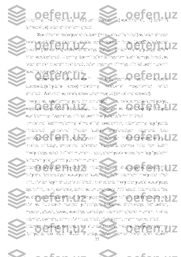 holatining   rivojlanishida   g.   Sele   uch   bosqich :   a)   xavotirlanish ,   b)   qarshilik
ko‘rsatish , v)   izdan chiqishlarni ajratdi .
Xavotirlanish reaksiyasi   shok   davri   ( mns tushkunlik holati )   va   izdan chiqqan
psixik   vazifalarning   tiklanish,   shokka   qarshi   davridan   iborat .   Qarshilik   ko‘rsatish
bosqichi   (rezistent lik )   stressorlar   ta’siriga   nisbatan   chidamlilikning   yuzaga   kelishi
bilan xarakterlanadi .   Ularning davomli ta’sirida organizm kuchi kamaya boradi, va
izdan chiqish bosqichi boshlanadi, ba’zn organizm o‘limiga olib keluvchi nuqsonli
kasallik jarayonlari yuzaga keladi .
Stress   hayot   uchun   xavfli   bo‘lsada ,   organizm   uchun   zarurdir :
austress da   (« foydali »   stress)   individning   moslashish   mexanizmlari   ishlab
chiqiladi .     Axborotli va psixik stress turlari mavjud   (emotsional stress lar ).
Hissiyot   va   sezgilarning   yana   bir   qonuniyati   –   bu   psixosomatik   korrelyasiya,
vegetativ   o‘zgarishlar   bilan   aloqa,   bu   organizm   va   inson   hayotiy   faoliyati
vazifalarining o‘zgarishiga olib keluvchi hissiyotlar ta’sirini bildiradi.
Emotsional   kechinmalarning   xilma-xilligi   avvalambor,   odamlarning   kayfiyatida
ifodalanadi.   Emotsional   jihatdan   kuchsiz   ta’sirlanadigan   odamlarda   faqat
qandaydir   o‘ta   xavotirli   voqea   yaqqol   ifodalangan   hislarni   yuzaga   keltiradi.
Boshqa   toifadagi,   emotsional   ta’sirchan   odamlarda   arzimas   holat   ham   kuchli
hissiyotlarga sabab bo‘lishi mumkin. Hatto, ahamiyatsiz voqea ham kayfiyatlarini
ko‘tarishi yoki tushirib yuborishi mumkin.
Odamlar   o‘rtasida   hissiyotlarning   ifodalanishining   chuqurligi   va   barqarorligi
bo‘yicha   farqlanadigan   xususiyatlar   kuzatiladi.   Ba’zi   odamlarni   hissiyotlar   o‘rab
olib, o‘zidan keyin chuqur iz qoldiradi. Boshqalarda hissiyotlar yuzaki xususiyatga
ega bo‘lib, oson, sezilarsiz, darhol va umuman izsiz o‘tib ketadi. Odamlarda affekt
va ehtiroslar ifodalanishidagi farqlar yaqqol namoyon bo‘ladi. Bunda nomutanosib,
o‘zi   va   hulq-atvori   nazorati   yo‘qotilgan,   affekt   va   ehtiroslarga   beriluvchan,
masalan, g‘azab, jazava, xavotirga tushadigan odamlarni ajratish mumkin. Boshqa
odamlar, aksincha, doimo o‘zini tuta biladi, o‘z hislarini, ongini nazorat qiladi.
Odamlar o‘rtasidagi farqlardan biri shundan iboratki, hislar va hissiyotlar ularning
faoliyatida   aks   etadi.   Xuddi   shunday,   ba’zi   odamlar   hislar   ta’sir   etuvchi
22 