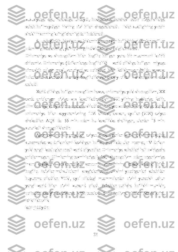 xususiyatga   ega,   harakatga   undaydi,   boshqalarda   barchasi   qator   o‘zgarishlarga
sabab   bo‘lmaydigan   hisning   o‘zi   bilan   chegaralanadi.   Hislar   sustligining   yorqin
shakli insonning ko‘ngilchanligida ifodalanadi.
SHunday qilib, hissiyot  va hislarning namoyon bo‘lishidagi  farqlar ma’lum
odamning betakrorligi, ya’ni, uning individualligini belgilab beradi.
Oniomaniya   va   shopogolizm   bilan   bog‘liq   bo‘lgan   yana   bir   muammoni   ko‘rib
chiqamiz.   Oniomaniya   (do‘konlarga   bog‘liqlik)   –   xarid   qilishga   bo‘lgan     miyaga
o‘rnashib   qolgan   mayl,   zaruriyati   va   oqibatlari   bilan   kelishmagan   holda,   vasvasa
holatlarida   kuzatiladi.   Bunday   bog‘liqlik   zamonaviy   tilda   –   shopogolizm   deb
ataladi.
Xarid qilishga bo‘lgan nosog‘lom havas, oniomaniya yoki shopogolizm, XX
asrda   aniqlangan   o‘ziga   xos   kasallikdir,   lekin   1990-yilning   boshlariga   kelib,
olimlar unga jiddiy e’tibor qarata boshladilar. Tibbiyot xodimlarining fikriga ko‘ra,
oniomaniya   bilan   sayyoramizning   10%   aholisi,   asosan,   ayollar   (90%)   aziyat
chekadilar.   AQSHda     55   mln.   odam   bu   kasallikka   chalingan,   ulardan   15   mln.
surunkali shopogoliklardir.
Agar   avval   oniomaniyadan   aziyat   chekadiganlar   xarid   qilish   maqsadida
supermarket   va   do‘konlarni   kezishgan   bo‘lsa,   endilikda   ular   Internet,   TV-do‘kon
yoki rangli kataloglar orqali xarid qilyaptilar. Oniomaniya sabablari hali oxirigacha
aniqlanmagan.   Olimlarning   taxminlariga   ko‘ra,     shopogolizm   odam   organizmiga
inson   kayfiyatini   boshqaradigan   serotonin   gormonining   etishmovchiligi   bilan
bog‘liq.   Ba’zilar   mahsulotlarni     sovg‘alar   qabul   qilishni   yoqtirganlari   sababidan
buyurtma   qiladilar.   YOki,   ayol   oiladagi   muammolardan   o‘zini   yupatish   uchun
yangi   xarid   bilan   o‘zini   xursand   qiladi.   Sabablar   turlicha   bo‘lishi   mumkin,
oqibatlari   esa   yirik   qarzlarga   borib   taqaladi.   SHopogolizm,   olimlar   fikriga   ko‘ra,
ichkilikbozlik 
kabi jiddiydir.
23 