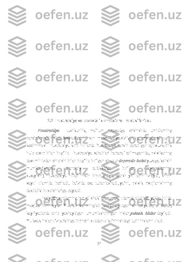 2.2  Frustratsiya va bezovtalik emotsional holat sifarida .
Frustratsiya   –   tushkunlik,   ma’lum   maqsadga   erishishda   umidlarning
parchalanishi   bilan   kechadigan   inson   muvaffaqiyatsizligining   emotsional   og‘ir
kechinmasi. Frustratsiya ko‘p hollarda frustratorga qarshi qaratilgan tajovuzkorlik
hulq-atvor   bilan   bog‘liq.   Frustratsiya   sabablari   bartaraf   etilmaganida,   psixikaning
davomli izdan chiqishi bilan bog‘liq bo‘lgan chuqur   depressiv holat   yuzaga kelishi
mumkin   ( xotira,   mantiqiy   tafakkurga   bo‘lgan   layoqatlarning
susayishi ).   Frustratsiya   holati   inson   biror   chiqib   ketish   yo‘llarini   izlaydi,   shirin
xayol   olamida   beriladi,   ba’zida   esa   tubanlashadi ,   ya’ni,   psixik   rivojlanishning
dastlabki bosqichlariga qaytadi .
                       Hissiy jarayonlarning har xil shakllari normal odamda alohida, yakka holda
mavjud   bo‘lmaydi.   YUzlab   va   minglab   kechirilayotgan   emotsiyalar,   affektlar,
kayfiyatlarda   aniq   yashaydigan   umumlashtirilgan   hislar   yuksak   hislar   deyiladi.
YUksak hislar o‘z tarkibiga birinchi soddaroq ko‘rinishdagi turli hislarni oladi.
24 