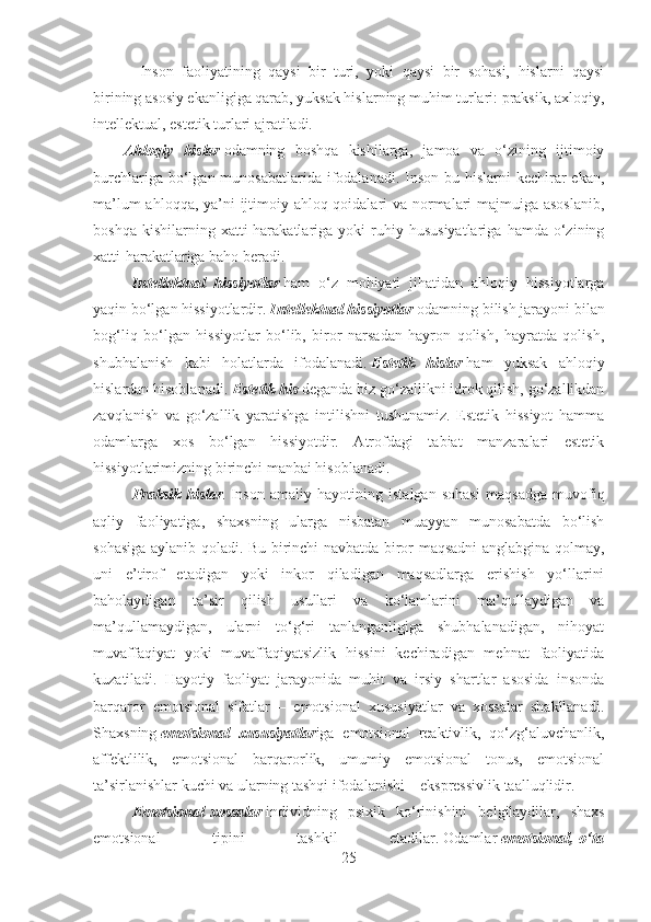                      Inson   faoliyatining   qaysi   bir   turi,   yoki   qaysi   bir   sohasi,   hislarni   qaysi
birining asosiy ekanligiga qarab, yuksak hislarning muhim turlari: praksik, axloqiy,
intellektual, estetik turlari ajratiladi.
                Ahloqiy   hislar   odamning   boshqa   kishilarga,   jamoa   va   o‘zining   ijtimoiy
burchlariga bo‘lgan munosabatlarida ifodalanadi. Inson bu hislarni  kechirar  ekan,
ma’lum  ahloqqa, ya’ni  ijtimoiy ahloq-qoidalari  va normalari  majmuiga asoslanib,
boshqa   kishilarning  xatti-harakatlariga   yoki   ruhiy   hususiyatlariga   hamda   o‘zining
xatti-harakatlariga baho beradi.
Intellektual   hissiyotlar   ham   o‘z   mohiyati   jihatidan   ahloqiy   hissiyotlarga
yaqin bo‘lgan hissiyotlardir.   Intellektual hissiyotlar   odamning bilish jarayoni bilan
bog‘liq   bo‘lgan   hissiyotlar   bo‘lib,   biror   narsadan   hayron   qolish,   hayratda   qolish,
shubhalanish   kabi   holatlarda   ifodalanadi.   Estetik   hislar   ham   yuksak   ahloqiy
hislardan hisoblanadi.   Estetik his   deganda biz go‘zallikni idrok qilish, go‘zallikdan
zavqlanish   va   go‘zallik   yaratishga   intilishni   tushunamiz.   Estetik   hissiyot   hamma
odamlarga   xos   bo‘lgan   hissiyotdir.   Atrofdagi   tabiat   manzaralari   estetik
hissiyotlarimizning birinchi manbai hisoblanadi.
Praksik   hislar .   Inson   amaliy   hayotining   istalgan   sohasi   maqsadga   muvofiq
aqliy   faoliyatiga,   shaxsning   ularga   nisbatan   muayyan   munosabatda   bo‘lish
sohasiga aylanib qoladi. Bu birinchi navbatda biror maqsadni anglabgina qolmay,
uni   e’tirof   etadigan   yoki   inkor   qiladigan   maqsadlarga   erishish   yo‘llarini
baholaydigan   ta’sir   qilish   usullari   va   ko‘lamlarini   ma’qullaydigan   va
ma’qullamaydigan,   ularni   to‘g‘ri   tanlanganligiga   shubhalanadigan,   nihoyat
muvaffaqiyat   yoki   muvaffaqiyatsizlik   hissini   kechiradigan   mehnat   faoliyatida
kuzatiladi.   Hayotiy   faoliyat   jarayonida   muhit   va   irsiy   shartlar   asosida   insonda
barqaror   emotsional   sifatlar   –   emotsional   xususiyatlar   va   xossalar   shakllanadi.
Shaxsning   emotsional   xususiyatlar iga   emotsional   reaktivlik,   qo‘zg‘aluvchanlik,
affektlilik,   emotsional   barqarorlik,   umumiy   emotsional   tonus,   emotsional
ta’sirlanishlar kuchi va ularning tashqi ifodalanishi – ekspressivlik taalluqlidir.
Emotsional   xossalar   individning   psixik   ko‘rinishini   belgilaydilar,   shaxs
emotsional   tipini   tashkil   etadilar .   Odamlar   emotsional,   o‘ta
25 