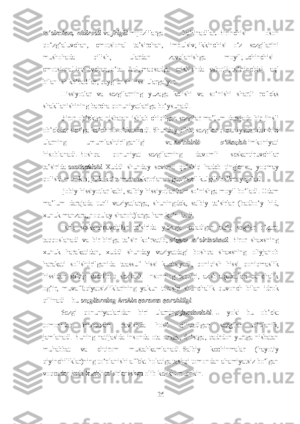 ta’sirchan ,   ehtirosli   va   frigid   mijozlilarga   bo‘linadilar .   Birinchisi   oson
qo‘zg‘aluvchan,   emotsional   ta’sirchan,   i mpulsiv;   ikkinchisi   –   o‘z   sezgilarini
mushohada   qilish,   ulardan   zavqlanishga   moyil ;   uchinchisi   –
emotsional   intiluvchan ,   o‘ta   faol ,   maqsadga   erishishda   sabotli ;   to‘rtinchisi   –   aql
bilan ish ko‘radilar, qayg‘urish hissi ularga yot .
Hissiyotlar   va   sezgilarning   yuzaga   kelishi   va   so‘nishi   shartli   refleks
shakllanishining barcha qonuniyatlariga bo‘ysunadi .
Biror  ob’ektga  nisbatan   ishlab  chiqilgan   sezgilar  ma’lum   darajada   bir  jinsli
ob’ektlar sinfiga ko‘chirib o‘tkaziladi .   Shunday qilib ,   sezgilar qonuniyatlaridan biri
ularning   umumlashtirilganligi   va   ko‘chirib   o‘tkazish   imkoniyati
hisoblanadi .   Boshqa   qonuniyat   –   sezgilarning   davomli   seskantiruvchilar
ta’sirida   sustlashishi .   Xuddi   shunday   sevimli   qo‘shiq   hadeb   tinglansa,   yoqmay
qolishi mumkin ;   juda ko‘p marta takrorlanadigan hazil kulgili bo‘lmay qoladi .
Ijobiy hissiyotlar kabi, salbiy hissiyotlar ham so‘nishga moyil bo‘ladi .   Odam
ma’lum   darajada   turli   vaziyatlarga,   shuningdek,   salbiy   ta’sirlar   (badbo‘y   hid,
xunuk manzara, noqulay sharoit)larga ham ko‘nikadi.
Turli   seskantiruvchilar   ta’sirida   yuzaga   keladigan   turli   segilar   o‘zaro
taqqoslanadi   va   bir-biriga   ta’sir   ko‘rsatib,   o‘zaro   ta’sirlashadi .   Biror   shaxsning
xunuk   harakatidan,   xuddi   shunday   vaziyatdagi   boshqa   shaxsning   oliyjanob
harakati   solishtirilganida   taassuf   hissi   kuchayadi,   qoniqish   hissi   qoniqmaslik
hissidan   so‘ng   kuchliroq   seziladi.   Insonning   taqdiri,   azob-uqubatlari   qanchalik
og‘ir,   muvaffaqiyatsizliklarining   yakun   topishi   shunchalik   quvonch   bilan   idrok
qilinadi – bu   sezgilarning keskin qarama-qarshiligi .
Sezgi   qonuniyatlaridan   biri   –   ularning   jamlanishi .   U   yoki   bu   ob’ekt
tomonidan   muntazam   ravishda   hosil   qilinadigan   sezgilar   to‘planib,
jamlanadi .   Buning   natijasida   insonda   ota-onaga,  do‘stga,   qadrdon  yurtga  nisbatan
muhabbat   va   ehtirom   mustahkamlanadi .   Salbiy   kechinmalar   (hayotiy
qiyinchiliklar ) ning to‘planishi affekt holatiga tashqi tomondan ahamiyatsiz bo‘lgan
voqeadan juda kuchli ta’sirlanishga olib kelishi mumkin .
26 