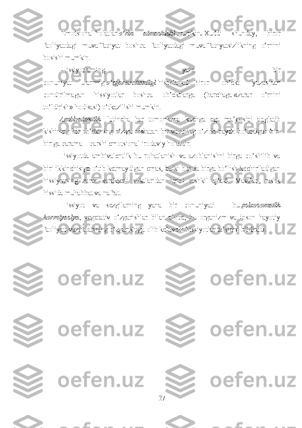 Emotsional   holatlar   o‘rin   almashishi   mumkin .   Xuddi   shunday,   biror
faoliyatdagi   muvaffaqiyat   boshqa   faoliyatdagi   muvaffaqiyatsizlikning   o‘rnini
bosishi mumkin .
Hissiyotlarning   yana   bir
qonuniyati   –   ularning   o‘zgaruvchanligi   hisoblanadi .   Biror   ob’ekt   yuzasidan
qondirilmagan   hissiyotlar   boshqa   ob’ektlarga   (barchaga   « zarar   o‘rnini
to‘ldirish »   hodisasi )   o‘tkazilishi mumkin .
                  Ambivalentlik   –   lotincha   har   tomonlama   kuchga   ega   ma’nosini   anglatib
kishining bir ob’ektning o‘ziga nisbatan bir vaqtning o‘zida paydo bo‘ladigan bir-
biriga qarama – qarshi emotsional irodaviy holatdir.
                Hissiyotda   ambivalentlik   bu   rohatlanish   va   azoblanishni   birga   qo‘shilib   va
biri ikkinchisiga o‘tib ketmaydigan emas, balki bunda birga bo‘lish kechiriladigan
hissiyotning   zarur   xarakterli   sifatlaridan   birini   tashkil   qiladi.   Masalan,   rashk
hissida muhabbat va nafrat.
Hissiyot   va   sezgilarning   yana   bir   qonuniyati   –   bu   psixosomatik
korrelyasiya ,   vegetativ   o‘zgarishlar   bilan   aloqa,   bu   organizm   va   inson   hayotiy
faoliyati vazifalarining o‘zgarishiga olib keluvchi hissiyotlar ta’sirini bildiradi.
27 