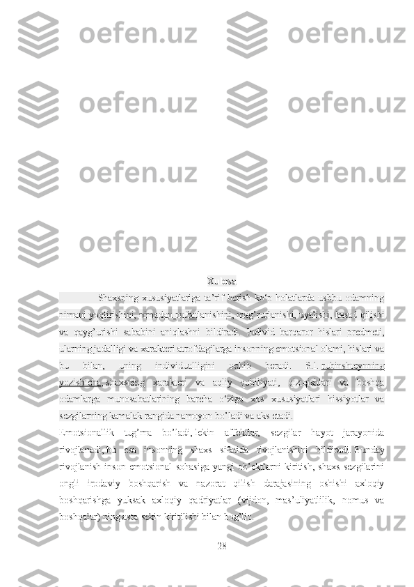 Xulosa
                      Shaxsning   xususiyatlariga   ta’rif   berish   ko‘p  holatlarda   ushbu   odamning
nimani yoqtirishini,   nimadan nafratlanishini , mag’rurlanishi, uyalishi, hasad qilishi
va   qayg’urishi   sababini   aniqlashni   bildiradi.   Individ   barqaror   hislari   predmeti,
ularning jadalligi va xarakteri atrofdagilarga insonning emotsional olami, hislari va
bu   bilan,   uning   individualligini   ochib   beradi.   S.l.   rubinshteynning
yozishicha ,   shaxsning   xarakteri   va   aqliy   qobiliyati,   qiziqishlari   va   boshqa
odamlarga   munosabatlarining   barcha   o‘ziga   xos   xususiyatlari   hissiyotlar   va
sezgilarning kamalak rangida namoyon bo’ladi va aks etadi.
Emotsionallik   tug’ma   bo’ladi,   lekin   affektlar,   sezgilar   hayot   jarayonida
rivojlanadi,   bu   esa   insonning   shaxs   sifatida   rivojlanishini   bildiradi.   Bunday
rivojlanish   inson   emotsional   sohasiga   yangi   ob’ektlarni   kiritish,   shaxs   sezgilarini
ongli   irodaviy   boshqarish   va   nazorat   qilish   darajasining   oshishi   axloqiy
boshqarishga   yuksak   axloqiy   qadriyatlar   (vijdon,   mas’uliyatlilik,   nomus   va
boshqalar) ning asta-sekin kiritilishi bilan bog’liq.
28 