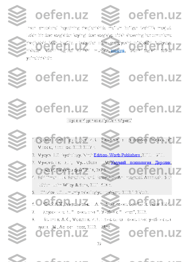 Inson   emotsional   hayotining   rivojlanishida   ma’lum   bo‘lgan   izchillik   mavjud.
Lekin bir  davr  sezgisidan  keyingi  davr  sezgisiga  o’tish  shaxsning  har  tomonlama
rivojlanishi   bilan   bog’liq.   Hissiyotlar   odam   energiyasini   to’plovchi   faoliyatga
nisbatan   kuchli   rag’bat   bo’lishi   mumkin,   asosiysi ,   ularni   tegishli   tarzda
yo’naltirishdir.
                                            
                                    
    
                              
Foydalanilgan  adabiyotlar ro‘yxati
1. Вачков   И.Вб   Гринпшив   И.Б.   Введение   в   профессию   “психолог”
Москва, Воронеж. 2002-2007 г.
2. Myeyrs D.G Psychology. Ninth   Edition- Worth Publishers        ,2010. – 910 .
3. Мухамедова   Д.Г,   Муллабаев   Н.М,   Умумий   психологa   Дарслик ,
Тошкент, “Мумтоз сузи” 2018, 287 б.
4. Schiffiman   H.R   Senational   and   Perception:   An   Integrated   Approach.   5   th
Edition –John Wiley & Sons, 2001- 608 p.
5.           G‘oziev E.G. Umumiy psixologiya. Toshkent. 2002.1-2 kitob.
6.           Югай   A.Х., Мираширова Н.А. “Общая психологa” – Tашкент 2014.
7.           Дружинина В.. “Психологa “. Учебник. “Питер”, 2003.        
8.           Болотова А.К., Макарова И.В. Прикладная психологa: учебник для
вузов. –М., Аспект Пресс, 2002. – 383с.
29 