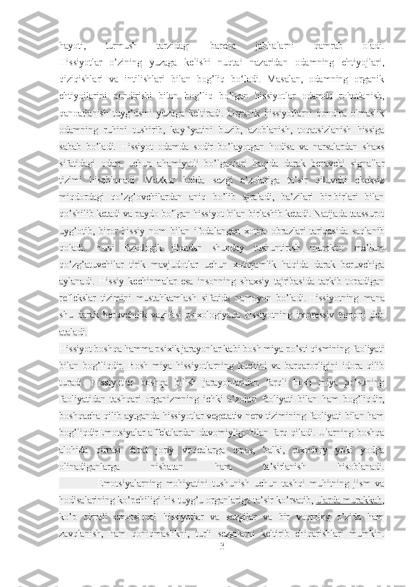 hayoti,   turmush   tarzidagi   barcha   jabhalarni   qamrab   oladi.
Hissiyotlar   o’zining   yuzaga   kelishi   nuqtai   nazaridan   odamning   ehtiyojlari,
qiziqishlari   va   intilishlari   bilan   bog’liq   bo‘ladi.   Masalan,   odamning   organik
ehtiyojlarini   qondirishi   bilan   bog’liq   bo’lgan   hissiyotlar   odamda   rohatlanish,
qanoa tlanish   tuyg’usini   yuzaga   keltiradi.   Organik   hissiyotlarni   qondira   olmaslik
odamning   ruhini   tushirib,   kayfiyatini   buzib,   azoblanish,   toqatsizlanish   hissiga
sabab   bo’ladi.   Hissiyot   odamda   sodir   bo’layotgan   hodisa   va   narsalardan   shaxs
sifatidagi   odam   uchun   ahamiyatli   bo’lganlari   haqida   darak   beruvchi   signallar
tizimi   hisoblanadi.   Mazkur   holda   sezgi   a’zolariga   ta’sir   qiluvchi   cheksiz
miqdordagi   qo’zg’ovchilardan   aniq   bo’lib   ajraladi,   ba’zilari   bir-birlari   bilan
qo’shilib ketadi va paydo bo’lgan hissiyot bilan birlashib ketadi. Natijada taassurot
uyg’otib,   biror   hissiy   nom   bilan   ifodalangan   xotira   obrazlari   tariqasida   saqlanib
qoladi.   Buni   fiziologik   jihatdan   shunday   tushuntirish   mumkin:   ma’lum
qo’zg’atuvchilar   tirik   mavjudotlar   uchun   xotirjamlik   haqida   darak   beruvchiga
aylanadi.   Hissiy   kechinmalar   esa   insonning   shaxsiy   tajribasida   tarkib   topadigan
reflekslar   tizimini   mustahkamlash   sifatida   namoyon   bo’ladi.   Hissiyotning   mana
shu   darak   beruvchilik   vazifasi   psixologiyada   hissiyotning   impressiv   tomoni   deb
ataladi.
Hissiyot boshqa hamma psixik jarayonlar kabi bosh miya po’sti qismining faoliyati
bilan   bog’liqdir.   Bosh   miya   hissiyotlarning   kuchini   va   barqarorligini   idora   qilib
turadi.   Hissiyotlar   boshqa   bilish   jarayonlaridan   farqli   bosh   miya   po‘stining
faoliyatidan   tashqari   organizmning   ichki   a’zolari   faoliyati   bilan   ham   bog’liqdir,
boshqacha qilib aytganda hissiyotlar vegetativ nerv tizimining faoliyati bilan ham
bog’liqdirEmotsiyalar affektlardan davomiyligi bilan farq qiladi. Ularning boshqa
alohida   qirrasi   faqat   joriy   voqealarga   emas,   balki,   taxminiy   yoki   yodga
olinadiganlarga   nisbatan   ham   ta’sirlanish   hisoblanadi.
                  Emotsiyalarning   mohiyatini   tushunish   uchun   tashqi   muhitning   jism   va
hodisalarining ko’pchiligi his-tuyg’u organlariga ta’sir ko’rsatib,   ularda murakkab ,
ko’p   qirrali   emotsional   hissiyotlar   va   sezgilar   va   bir   vaqtning   o’zida   ham
zavqlanish,   ham   qoniqmaslikni,   turli   sezgilarni   keltirib   chiqarishlari   mumkin.
3 