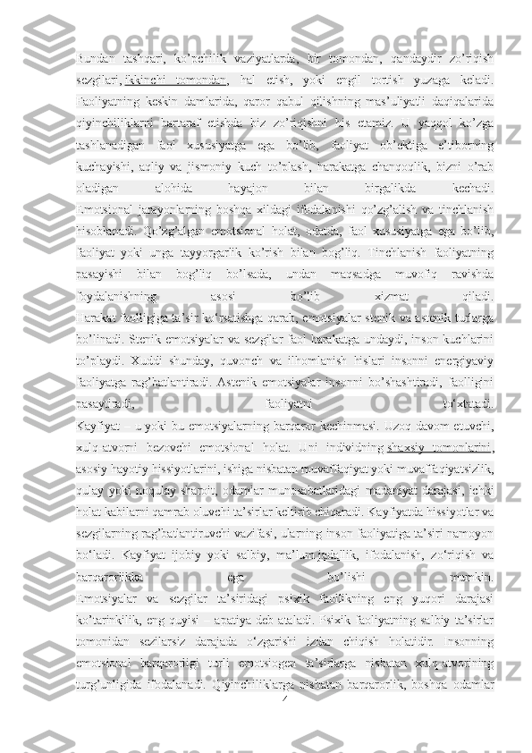 Bundan   tashqari,   ko’pchilik   vaziyatlarda,   bir   tomondan,   qandaydir   zo’riqish
sezgilari,   ikkinchi   tomondan ,   hal   etish,   yoki   engil   tortish   yuzaga   keladi.
Faoliyatning   keskin   damlarida,   qaror   qabul   qilishning   mas’uliyatli   daqiqalarida
qiyinchiliklarni   bartaraf   etishda   biz   zo’riqishni   his   etamiz.   U   yaqqol   ko’zga
tashlanadigan   faol   xususiyatga   ega   bo’lib,   faoliyat   ob’ektiga   e’tiborning
kuchayishi,   aqliy   va   jismoniy   kuch   to’plash,   harakatga   chanqoqlik,   bizni   o’rab
oladigan   alohida   hayajon   bilan   birgalikda   kechadi.
Emotsional   jarayonlarning   boshqa   xildagi   ifodalanishi   qo’zg’alish   va   tinchlanish
hisoblanadi.   Qo’zg’algan   emotsional   holat,   odatda,   faol   xususiyatga   ega   bo’lib,
faoliyat   yoki   unga   tayyorgarlik   ko’rish   bilan   bog’liq.   Tinchlanish   faoliyatning
pasayishi   bilan   bog’liq   bo’lsada,   undan   maqsadga   muvofiq   ravishda
foydalanishning   asosi   bo’lib   xizmat   qiladi.
Harakat faolligiga ta’sir ko‘rsatishga qarab, emotsiyalar stenik va astenik turlarga
bo’linadi. Stenik emotsiyalar  va sezgilar faol  harakatga undaydi, inson kuchlarini
to’playdi.   Xuddi   shunday,   quvonch   va   ilhomlanish   hislari   insonni   energiyaviy
faoliyatga   rag’batlantiradi.   Astenik   emotsiyalar   insonni   bo’shashtiradi,   faolligini
pasaytiradi,   faoliyatni   to‘xtatadi.
Kayfiyat – u yoki bu emotsiyalarning barqaror kechinmasi. Uzoq davom etuvchi,
xulq-atvorni   bezovchi   emotsional   holat.   Uni   individning   shaxsiy   tomonlarini ,
asosiy hayotiy hissiyotlarini, ishiga nisbatan muvaffaqiyat yoki muvaffaqiyatsizlik,
qulay   yoki   noqulay   sharoit,   odamlar   munosabatlaridagi   madaniyat   darajasi,   ichki
holat kabilarni qamrab oluvchi ta’sirlar keltirib chiqaradi. Kayfiyatda hissiyotlar va
sezgilarning rag’batlantiruvchi vazifasi, ularning inson faoliyatiga ta’siri namoyon
bo‘ladi.   Kayfiyat   ijobiy   yoki   salbiy,   ma’lum   jadallik ,   ifodalanish,   zo‘riqish   va
barqarorlikka   ega   bo’lishi   mumkin.
Emotsiyalar   va   sezgilar   ta’siridagi   psixik   faollikning   eng   yuqori   darajasi
ko’tarinkilik,   eng   quyisi   –   apatiya   deb   ataladi.   Psixik   faoliyatning   salbiy   ta’sirlar
tomonidan   sezilarsiz   darajada   o‘zgarishi   izdan   chiqish   holatidir.   Insonning
emotsional   barqarorligi   turli   emotsiogen   ta’sirlarga   nisbatan   xulq-atvorining
turg’unligida   ifodalanadi.   Qiyinchiliklarga   nisbatan   barqarorlik,   boshqa   odamlar
4 