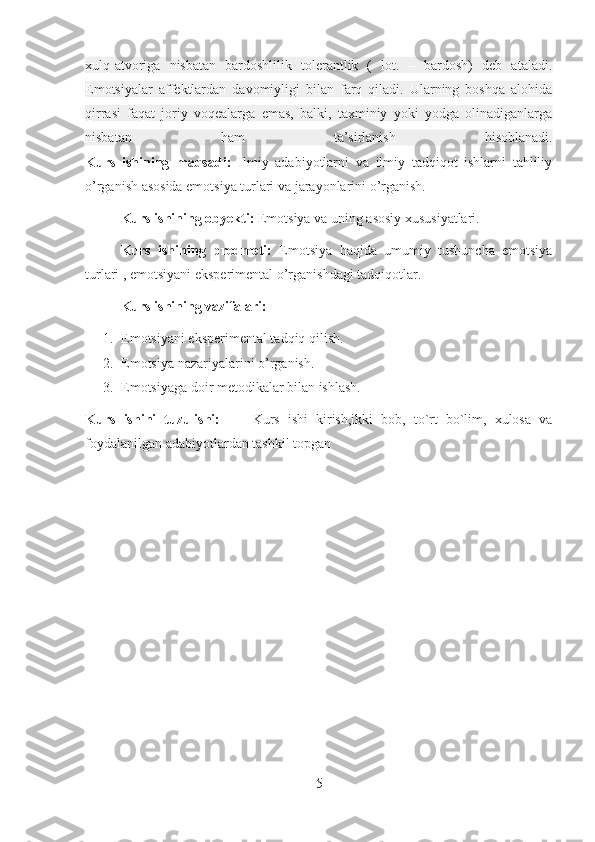 xulq-atvoriga   nisbatan   bardoshlilik   tolerantlik   (   lot.   –   bardosh)   deb   ataladi.
Emotsiyalar   affektlardan   davomiyligi   bilan   farq   qiladi.   Ularning   boshqa   alohida
qirrasi   faqat   joriy   voqealarga   emas,   balki,   taxminiy   yoki   yodga   olinadiganlarga
nisbatan   ham   ta’sirlanish   hisoblanadi.
Kurs   ishining   maqsadi:   Ilmiy   adabiyotlarni   va   ilmiy   tadqiqot   ishlarni   tahliliy
o’rganish asosida emotsiya turlari va jarayonlarini o’rganish.
Kurs ishining obyekti:  Emotsiya va uning asosiy xususiyatlari.
Kurs   ishining   predmeti:   Emotsiya   haqida   umumiy   tushuncha   emotsiya
turlari , emotsiyani eksperimental o’rganishdagi tadqiqotlar.
Kurs ishi ning vazifalari:
1. Emotsiya ni eksperimental tadqiq qilish.
2. Emotsiya  nazariyalarini o’rganish.
3. Emotsiyaga doir metodikalar bilan ishlash.
Kurs   ishini   tuzulishi:         Kurs   ishi   kirish,ikki   bob,   to`rt   bo`lim,   xulosa   va
foydalanilgan adabiyotlardan tashkil topgan
5 