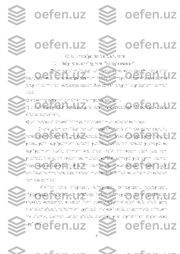 I BOB.  Emotsiya haqida tushuncha
1.1  Hissiy holatlarning nerv-fizologik asoslari
                                  Odam tashqi  muhitdagi  turli-tuman narsa va hodisalarni idrok qilar
ekan,  hech  vaqt   bu  narsalarga   batamom   befarq  bo‘lmaydi.  Odamning  aks   ettirish
jarayoni  doimo faol xarakterga egadir. Aks ettirish jarayoni quyidagilarni qamrab
oladi:
a) shaxsni ng   ehtiyojni qondirish imkoniyatiga egaligini ;
b) qondirishga yordam beradigan yoki qarshilik ko‘rsatadigan ob’ektlarga sub’ekt
sifatida qatnashishi ;
v) uni harakat qildiruvchi bilimga intiltiruvchi munosabatlar va   h ok a zo.
                      Chunki  odam  atrofidagi har  turli  narsalarni  idrok qilib aks ettirar ekan, bu
narsalarga   nisbatan   ma’lum   munosabatda   bo‘ladi.   Masalan,   bizga   ayrim   narsalar
yoqsa,   ya’ni   kayfiyatimizni   ko‘tarib   yuborsa,   boshqa   bir   narsalar   yoqmaydi   va
kayfiyatimizni   buzib,   dilimizni   xira   qiladi.   Ba’zi   bir   ovqatni   odam   juda   ham
yoqtiradi,   boshqa   bir   ovqatni   esa   mutlaqo   ko‘rgisi   kelmaydi   yoki   ayrim   odamlar
bizga   xush   keladi   yoki   boshqa   bir   odamlar   esa   noxush   keladi.   Umuman   odam
atrofidagi hamma narsalarga nisbatan munosabatda bo‘ladi va uning munosabatlari
ham aks ettiriladi.
                      Kishilar   idrok   qilayotgan,   ko‘rayotgan,   eshitayotgan,   bajarayotgan,
o‘ylayotgan,   orzu   qiladigan   narsalarga   befarq   bo‘lmaydilar.   Bir   xil   predmetlar,
shaxslar,   xarakterlar,   voqealar   bizni   quvontiradi,   boshqalari   xafa   qiladi   yana
boshqalari g‘azab, nafratimizni uyg‘otadi. Biz xavf ostida qolganimizda qo‘rquvni
his   qilamiz,   dushman   ustidan   g‘alaba   qozonish   yoki   qiyinchilikni   engish   zavq
uyg‘otadi.
6 