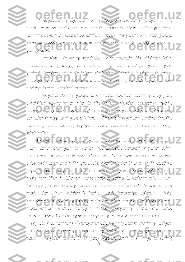                       H issiyot   bizning   tuyg‘ularimizning   o‘ziga   xos   aks   ettirish   jarayoni   bo‘lib,
bunda   narsa   va   hodisalarni   aks   ettirish   jarayonida   bizda   tug‘iladigan   ichki
kechinmalar va munosabatlar aks ettiriladi. Demak, hissiyotlar o‘z- o‘zidan yuzaga
kelmasdan,   tashqi   olamdagi   narsa   va   hodisalarning   ta’siri   bilan   bog‘liq   ravishda
yuzaga keladi.
                      Emotsiya   –   shaxsning   voqelikka   o‘z   munosabatini   his   qilishidan   kelib
chiqadigan,   uning   ehtiyoj   va   qiziqishlari   bilan   bog‘liq   bo‘lgan   yoqimli   yoki
yoqimsiz kechinmalaridir. Keltirilgan ta’riflardan ko‘rinadiki, hissiyot tushunchasi
emotsiyaga nisbatan kengroq tushuncha bo‘lib, shaxsning kundalik hayoti, turmush
tarzidagi barcha    jabhalarni qamrab oladi.
                      Hissiyotlar   o‘zining   yuzaga   kelishi   nuqtai   nazaridan   odamning   ehtiyojlari,
qiziqishlari   va   intilishlari   bilan   bog‘liq   bo‘ladi.   Masalan,   odamning   organik
ehtiyojlarini   qondirishi   bilan   bog‘liq   bo‘lgan   hissiyotlar   odamda   rohatlanish,
qanoatlanish   tuyg‘usini   yuzaga   keltiradi.   Organik   hissiyotlarni   qondira   olmaslik
odamning   ruhini   tushirib,   kayfiyatini   buzib,   azoblanish,   toqatsizlanish   hissiga
sabab bo‘ladi.
                  Hissiyot   odamda   sodir   bo‘layotgan   hodisa   va   narsalardan   shaxs   sifatidagi
odam   uchun   ahamiyatli   bo‘lganlari   haqida   darak   beruvchi   signallar   tizimi
hisoblanadi.   Mazkur   holda   sezgi   a’zolariga   ta’sir   qiluvchi   cheksiz   miqdordagi
qo‘zg‘ovchilardan aniq bo‘lib ajraladi, ba’zilari bir-birlari bilan qo‘shilib ketadi va
paydo   bo‘lgan   hissiyot   bilan   birlashib   ketadi.   Natijada   ta’ssurot   uyg‘otib,   biror
hissiy   nom   bilan   ifodalangan   xotira   obrazlari   tariqasida   saqlanib   qoladi.   Buni
fiziologik   jihatdan   shunday   tushuntirish   mumkin:   ma’lum   qo‘zg‘atuvchilar   tirik
mavjudotlar   uchun   xotirjamlik   haqida   darak   beruvchiga   aylanadi.   Hissiy
kechinmalar   esa   insonning   shaxsiy   tajribasida   tarkib   topadigan   reflekslar   tizimini
mustahkamlash   sifatida   namoyon   bo‘ladi.   Hissiyotning   mana   shu   darak
beruvchilik vazifasi psixologiyada hissiyotning impressiv tomoni deb a t aladi.
Hissiyot boshqa hamma psixik jarayonlar kabi bosh miya po‘sti qismining faoliyati
bilan   bog‘liqdir.   Bosh   miya   hissiyotlarning   kuchini     va   barqarorligini   idora   qilib
turadi.   Hissiyotlar   boshqa   bilish   jarayonlaridan   farqli   bosh   miya   po‘stining
7 