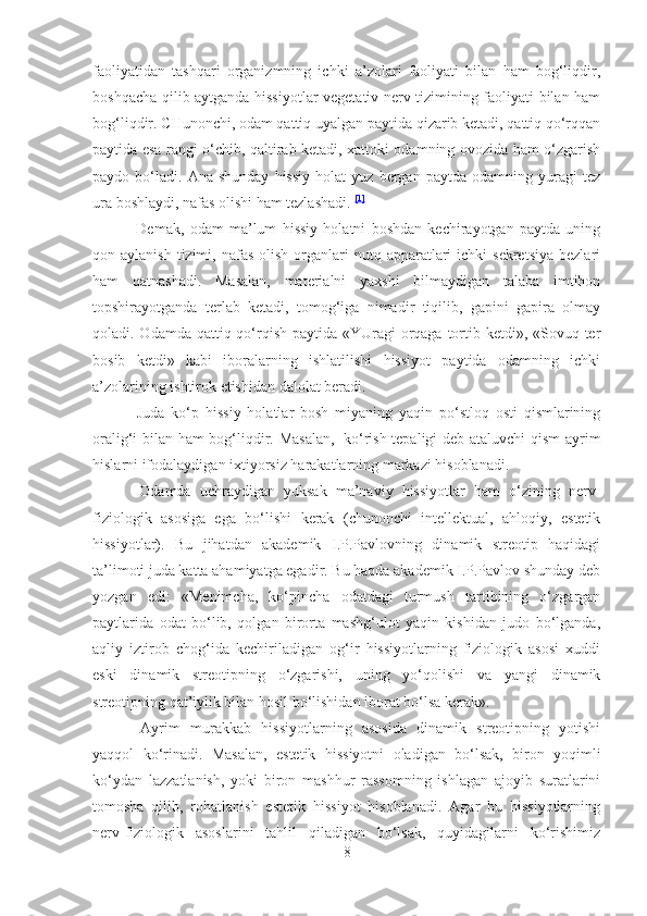 faoliyatidan   tashqari   organizmning   ichki   a’zolari   faoliyati   bilan   ham   bog‘liqdir,
boshqacha qilib aytganda hissiyotlar vegetativ nerv tizimining faoliyati bilan ham
bog‘liqdir. CHunonchi, odam qattiq uyalgan paytida qizarib ketadi, qattiq qo‘rqqan
paytida esa rangi o‘chib, qaltirab ketadi, xattoki odamning ovozida ham o‘zgarish
paydo  bo‘ladi.   Ana  shunday   hissiy   holat   yuz   bergan  paytda   odamning   yuragi   tez
ura boshlaydi, nafas olishi ham tezlashadi.   [1]
                      Demak,   odam   ma’lum   hissiy   holatni   boshdan   kechirayotgan   paytda   uning
qon aylanish  tizimi,  nafas   olish  organlari  nutq  apparatlari   ichki  sekretsiya   bezlari
ham   qatnashadi.   Masalan,   materialni   yaxshi   bilmaydigan   talaba   imtihon
topshirayotganda   terlab   ketadi,   tomog‘iga   nimadir   tiqilib,   gapini   gapira   olmay
qoladi. Odamda qattiq qo‘rqish paytida «YUragi  orqaga tortib ketdi», «Sovuq ter
bosib   ketdi»   kabi   iboralarning   ishlatilishi   hissiyot   paytida   odamning   ichki
a’zolarining ishtirok etishidan dalolat beradi.
                      Juda   ko‘p   hissiy   holatlar   bosh   miyaning   yaqin   po‘stloq   osti   qismlarining
oralig‘i bilan ham bog‘liqdir. Masalan,     ko‘rish tepaligi deb ataluvchi qism ayrim
hislarni ifodalaydigan ixtiyorsiz harakatlarning markazi hisoblanadi.
                      Odamda   uchraydigan   yuksak   ma’naviy   hissiyotlar   ham   o‘zining   nerv-
fiziologik   asosiga   ega   bo‘lishi   kerak   (chunonchi   intellektual,   ahloqiy,   estetik
hissiyotlar).   Bu   jihatdan   akademik   I.P.Pavlovning   dinamik   streotip   haqidagi
ta’limoti juda katta ahamiyatga egadir. Bu haqda akademik I.P.Pavlov shunday deb
yozgan   edi:   «Menimcha,   ko‘pincha   odatdagi   turmush   tartibining   o‘zgargan
paytlarida   odat   bo‘lib,   qolgan   birorta   mashg‘ulot   yaqin   kishidan   judo   bo‘lganda,
aqliy   iztirob   chog‘ida   kechiriladigan   og‘ir   hissiyotlarning   fiziologik   asosi   xuddi
eski   dinamik   streotipning   o‘zgarishi,   uning   yo‘qolishi   va   yangi   dinamik
streotipning qat’iylik bilan hosil bo‘lishidan iborat bo‘lsa kerak».
                      Ayrim   murakkab   hissiyotlarning   asosida   dinamik   streotipning   yotishi
yaqqol   ko‘rinadi.   Masalan,   estetik   hissiyotni   oladigan   bo‘lsak,   biron   yoqimli
ko‘ydan   lazzatlanish,   yoki   biron   mashhur   rassomning   ishlagan   ajoyib   suratlarini
tomosha   qilib,   rohatlanish   estetik   hissiyot   hisoblanadi.   Agar   bu   hissiyotlarning
nerv-fiziologik   asoslarini   tahlil   qiladigan   bo‘lsak,   quyidagilarni   ko‘rishimiz
8 