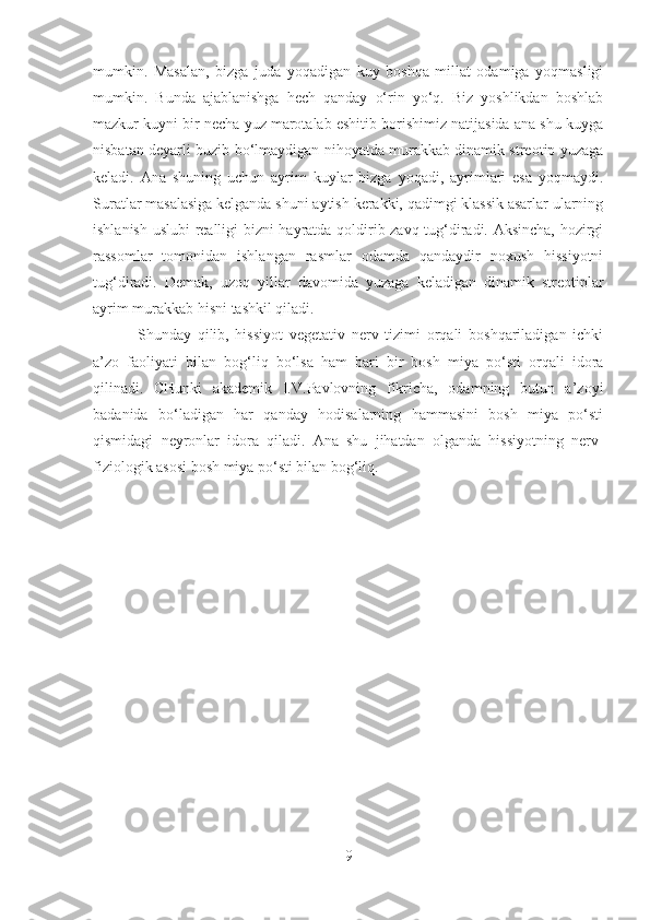 mumkin.   Masalan,   bizga   juda   yoqadigan   kuy   boshqa   millat   odamiga   yoqmasligi
mumkin.   Bunda   ajablanishga   hech   qanday   o‘rin   yo‘q.   Biz   yoshlikdan   boshlab
mazkur kuyni bir necha yuz marotalab eshitib borishimiz natijasida ana shu kuyga
nisbatan deyarli buzib bo‘lmaydigan nihoyatda murakkab dinamik streotip yuzaga
keladi.   Ana   shuning   uchun   ayrim   kuylar   bizga   yoqadi,   ayrimlari   esa   yoqmaydi.
Suratlar masalasiga kelganda shuni aytish kerakki, qadimgi klassik asarlar ularning
ishlanish uslubi realligi bizni hayratda qoldirib zavq tug‘diradi. Aksincha, hozirgi
rassomlar   tomonidan   ishlangan   rasmlar   odamda   qandaydir   noxush   hissiyotni
tug‘diradi.   Demak,   uzoq   yillar   davomida   yuzaga   keladigan   dinamik   streotiplar
ayrim murakkab hisni tashkil qiladi.
                      Shunday   qilib,   hissiyot   vegetativ   nerv   tizimi   orqali   boshqariladigan   ichki
a’zo   faoliyati   bilan   bog‘liq   bo‘lsa   ham   bari   bir   bosh   miya   po‘sti   orqali   idora
qilinadi.   CHunki   akademik   I.V.Pavlovning   fikricha,   odamning   butun   a’zoyi
badanida   bo‘ladigan   har   qanday   hodisalarning   hammasini   bosh   miya   po‘sti
qismidagi   neyronlar   idora   qiladi.   Ana   shu   jihatdan   olganda   hissiyotning   nerv-
fiziologik asosi bosh miya po‘sti bilan bog‘liq.
     
9 