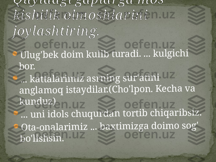 	U	lu	g	'b	e	k	 d	o	i	m	 k	u	li	b	 t	u	r	a	d	i	. ... k	u	lg	ic	h	i	 	
b	o	r	.	
	..	. k	a	t	t	a	la	r	i	m	iz	 a	s	r	n	i	n	g	 s	u	r	'a	t	in	i 	
a	n	g	la	m	o	q	 i	s	t	a	y	d	ila	r	.(	C	h	o	'lp	o	n	. K	e	c	h	a	 v	a	 	
k	u	n	d	u	z	)	
	..	. u	n	i	 i	d	o	ls	 c	h	u	q	u	r	d	a	n	 t	o	r	t	i	b	 c	h	iq	a	r	ib	s	i	z	.	
	O	t	a	-o	n	a	la	r	im	i	z	 ... b	a	x	t	im	iz	g	a	 d	o	im	o	 s	o	g	' 	
b	o	'lis	h	s	i	n	.Qu yid a gi ga pla rga  m os 
kishilik olm oshla r ini 
joyla shtir ing. 