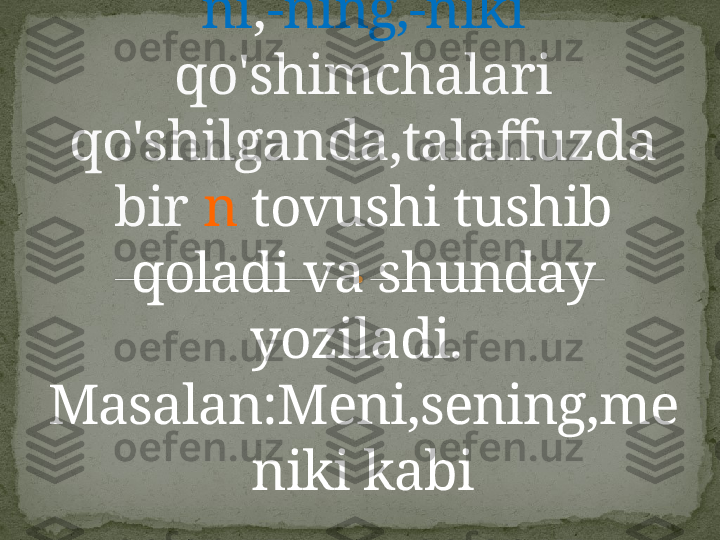 Men,sen olmoshlariga  -
ni , -ning,-niki  
qo'shimchalari 
qo'shilganda,talaffuzda 
bir  n  tovushi tushib 
qoladi va shunday 
yoziladi. 
Masalan:Meni,sening,me
niki kabi    