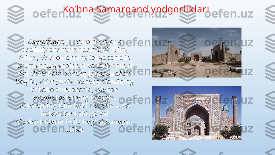 Ko’hna Samarqand y odgorlik lari 
Samarqand — jahonning eng 
qadimiy shaharlaridan biri, Rim, 
Afina, Vavilonlarning tengdoshidir. 
O’tmishning shoirlari va tarixchilari 
uni chinakam «Sharq jannatmakon 
bog’i», «Yer yuzi», «Sharq olamining 
bebaho durdonasi», «Jahon 
mamlakatlarning bezagi», 
«Sharqning Rim kabi shahri»… va 
hokazolar kabi go’zal 
o’xshatishlarni bejiz bag’ishlamagan 
edilar. 