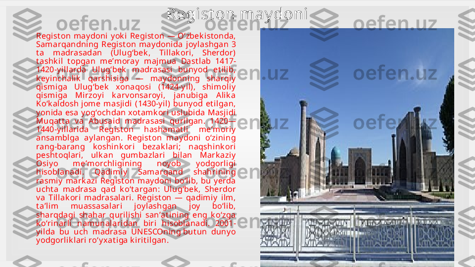 Regist on may doni
Regist on  may doni  y ok i  Regist on  —  Oʻzbek i st onda, 
Samarqandni ng  Regist on  may donida  j oy lashgan  3 
t a  m adrasadan  (Ulugʻbek ,  Til lak ori ,  Sherdor) 
t ashk i l  t opgan  meʼm oray   maj mua  Dast lab  1417-
1420-y il larda  Ulugʻbek   m adrasasi  buny od  et ilib, 
k ey inchalik   qarshisiga  —  may donni ng  sharqiy  
qismiga  Ulugʻbek   xonaqosi  (1424-y il),  shi moliy  
qismiga  Mirzoy i  k arv onsaroy i,  janubiga  A lik a 
Koʻk aldosh jom e  m asjidi  (1430-y il)  buny od  et i lgan, 
y onida esa  y ogʻochdan xot amk ori uslubi da  Masji di  
Muqat t a  v a  A busaid  madrasasi  qurilgan.  1420—
1440-y il larida  Regist on  hasham at li  meʼmoriy  
ansam bl ga  ay langan.  Regist on  may doni  oʻzi ning 
rang-barang  k oshink ori  bezak l ari;  naqshink ori  
pesht oqlari,  ul k an  gumbazlari  bil an  Mark aziy  
Osiy o  meʼmorchligining  noy ob  y odgorl igi 
hisoblanadi.  Qadim iy   Samarqand  shahri ning 
rasmiy   mark azi  Regist on  m ay doni   boʻli b,  bu  y erda 
ucht a  madrasa  qad  k oʻt argan:  Ulugʻbek ,  Sherdor 
v a  Tillak ori  madrasal ari.  Regist on  —  qadi miy   i lm, 
t aʼlim   muassasalari  joy lashgan  joy   boʻlib, 
sharqdagi  shahar  qurilishi  sanʼat ining  eng  k oʻzga 
k oʻri narli  namunalaridan  biri  hi soblanadi.  2001-
y ilda  bu  uch  madrasa  UNESCOning but un  duny o 
y odgorl ik lari roʻy xat iga k irit ilgan. 