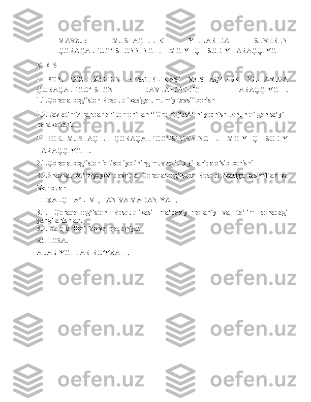 MAVZU:   MUSTAQILLIK   YILLARIDA   SUVEREN
QORAQALPOG ISTONNING IJTIMOIY-IQTISODIY TARAQQIYOTIʻ
KIRISH
I   BOB.   O ZBEKISTON   RESPUBLIKASI   MUSTAQILLIK   YILLARIDA	
ʻ
QORAQALPOG ISTON   DAVLATCHILIGI   TARAQQIYOTI.	
ʻ
1.1.Qoraqalpog’iston Respublikasiga umumiy tavsif berish
1.2.Davlatimiz rahbarlari tomonidan ‘’Orol fojiasi ‘’ni yechish uchun qilgan sa’yi 
harakatlari.
II   BOB.   MUSTAQIL     QORAQALPOG ISTONNING   IJTIMOIY-IQTISODIY	
ʻ
TARAQQIYOTI.
2.1.Qoraqalpog‘iston iqtisodiyotining mustaqillik yillarida o sib borishi	
ʻ .
2.2.Shavkat   Mirziyoyev   davrida   Qoraqalpog’iston   Respublikasiga   tashriflar   va
islohotlar .
III XALQ TA LIMI, FAN VA MADANIYAT.	
ʼ
3.1.   Qoraqalpog‘iston   Respublikasi   ma’naviy-madaniy   va   ta’lim   sohadagi
yangilanishlar.
3.2. Xalq ta’limi fan va madaniyat .
XULOSA.
ADABIYOTLAR RO YXATI.	
ʻ 