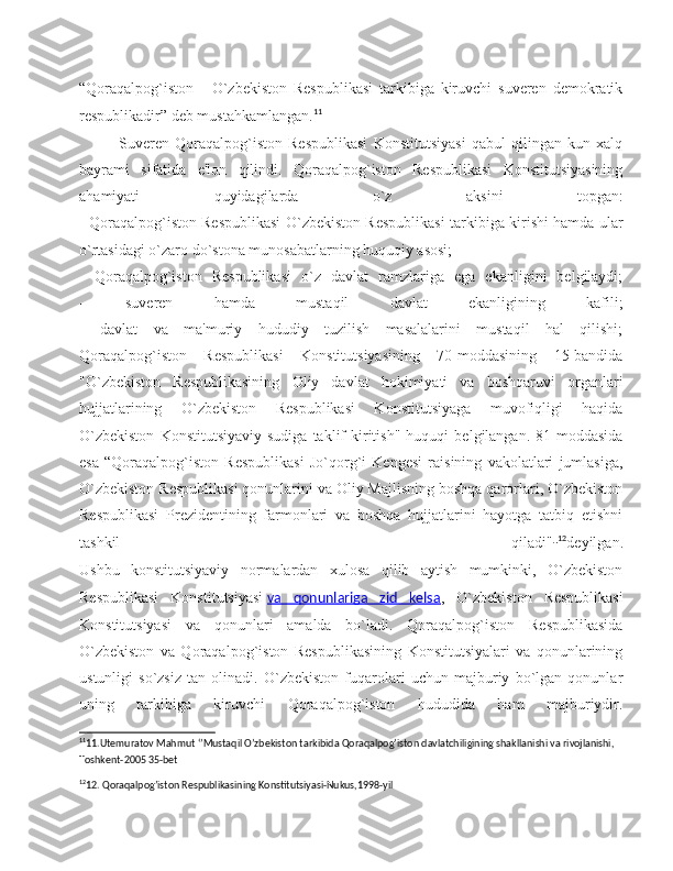 “Qoraqalpog`iston   -   O`zbekiston   Respublikasi   tarkibiga   kiruvchi   suveren   demokratik
respublikadir” deb mustahkamlangan. 11
Suveren   Qoraqalpog`iston   Respublikasi   Konstitutsiyasi   qabul   qilingan   kun   xalq
bayrami   sifatida   e'lon   qilindi.   Qoraqalpog`iston   Respublikasi   Konstitutsiyasining
ahamiyati   quyidagilarda   o`z   aksini   topgan:
- Qoraqalpog`iston Respublikasi O`zbekiston Respublikasi tarkibiga kirishi hamda ular
o`rtasidagi o`zaro do`stona munosabatlarning huquqiy asosi;
-   Qoraqalpog`iston   Respublikasi   o`z   davlat   ramzlariga   ega   ekanligini   belgilaydi;
-   suveren   hamda   mustaqil   davlat   ekanligining   kafili;
-   davlat   va   ma'muriy   hududiy   tuzilish   masalalarini   mustaqil   hal   qilishi;
Qoraqalpog`iston   Respublikasi   Konstitutsiyasining   70-moddasining   15-bandida
"O`zbekiston   Respublikasining   Oliy   davlat   hokimiyati   va   boshqaruvi   organlari
hujjatlarining   O`zbekiston   Respublikasi   Konstitutsiyaga   muvofiqligi   haqida
O`zbekiston   Konstitutsiyaviy   sudiga   taklif   kiritish"   huquqi   belgilangan.   81-moddasida
esa   “Qoraqalpog`iston   Respublikasi   Jo`qorg`i   Kengesi   raisining   vakolatlari   jumlasiga,
O`zbekiston Respublikasi qonunlarini va Oliy Majlisning boshqa qarorlari, O`zbekiston
Respublikasi   Prezidentining   farmonlari   va   boshqa   hujjatlarini   hayotga   tatbiq   etishni
tashkil   qiladi" - 12
deyilgan.
Ushbu   konstitutsiyaviy   normalardan   xulosa   qilib   aytish   mumkinki,   O`zbekiston
Respublikasi   Konstitutsiyasi   va   qonunlariga   zid   kelsa ,   O`zbekiston   Respublikasi
Konstitutsiyasi   va   qonunlari   amalda   bo`ladi.   Qoraqalpog`iston   Respublikasida
O`zbekiston   va   Qoraqalpog`iston   Respublikasining   Konstitutsiyalari   va   qonunlarining
ustunligi   so`zsiz   tan   olinadi.   O`zbekiston   fuqarolari   uchun   majburiy   bo`lgan   qonunlar
uning   tarkibiga   kiruvchi   Qoraqalpog`iston   hududida   ham   majburiydir.
11
11.Utemuratov Mahmut ‘’Mustaqil O’zbekiston tarkibida Qoraqalpog’iston davlatchiligining shakllanishi va rivojlanishi, 
Toshkent-2005 35-bet
12
12. Qoraqalpog’iston Respublikasining Konstitutsiyasi-Nukus,1998-yil 