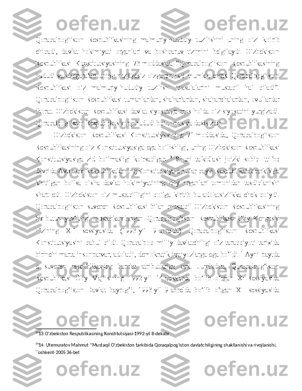 Qoraqalpog`iston   Respublikasining   ma'muriy-hududiy   tuzilishini   uning   o`zi   ko`rib
chiqadi,   davlat   hokimiyati   organlari   va   boshqaruv   tizimini   belgilaydi.   O`zbekiston
Respublikasi   Konstitutsiyasining   73-moddasida   “Qoraqalpog`iston   Respublikasining
hududi  va  chegaralari  uning  roziligisiz  o`zgartirilishi   mumkin  emas.  Qoraqalpog`iston
Respublikasi   o`z   ma'muriy-hududiy   tuzilishi   masalalarini   mustaqil   hal   qiladi”.
Qoraqalpog`iston Respublikasi  tumanlardan, shaharlardan, shaharchalardan, ovullardar
iborat.  O`zbekiston   Respublikasi  davlat  siyosatiga  mos   holda  o`z  siyosatini   yurgizadi.
Qoraqalpog`iston Respublikasining hududi bo`linmas va daxlsizdir.
O`zbekiston   Respublikasi   Konstitutsiyasining   71-moddasida,   Qoraqalpog`iston
Respublikasining o`z Konstitutsiyasiga ega bo`lishligi, uning O`zbekiston Respublikasi
Konstitutsiyasiga   zid   bo`lmasligi   ko`rsatilgan. 13
  Shuni   ta'kidlash   joizki   sobiq   Ittifoq
davrida Avtonom Respublikalarning Konstitutsiyalari ular qaysi Respublikalar tarkibiga
kiritilgan   bo`lsa   o`sha   davlat   hokimiyatining   oliy   organlari   tomonidan   tasdiqlanishi
shart   edi.   O`zbekiston   o`z   mustaqilligini   qo`lga   kiritib   bu   adolatsizlikka   chek   qo`ydi.
Qoraqalpog`iston   suveren   Respublikasi   bilan   mustaqil   O`zbekiston   Respublikasining
bir-butun   yaxlitligi   mustahkamlangan   Qoraqalpog’iston   Respublikasi   Oliy   Kengashi
o’zining   XII   sessiyasida   (1993-yil   9-aprelda)   Qoraqalpog’iston   Respublikasi
Konstitutsiyasini   qabul   qildi.   Qoraqalpoq   milliy   davlatchiligi   o’z   taraqqiyoti   tarixida
birinchi marta insonparvar, adolatli, demokratik imtiyozlarga ega bo’ldi. 14
  Ayni paytda
u   suveren   respublikaning   barcha   atributlariga   ega.   Jumladan,   Qoraqalpog‘iston
Respublikasi   Oliy   Majlisining   1992-yil   14-dekabrda   bo‘lib   o‘tgan   XI   sessiyasida
Qoraqalpog’iston   Davlat   bayrog’i,   1993-yil   9-aprelda   bo‘lib   o’tgan   XII   sessiyasida
13
13.O’zbekiston Respublikasining Konstitutsiyasi-1992-yil 8-dekabr 
14
14. Utemuratov Mahmut ‘’Mustaqil O’zbekiston tarkibida Qoraqalpog’iston davlatchiligining shakllanishi va rivojlanishi, 
Toshkent-2005 36-bet 