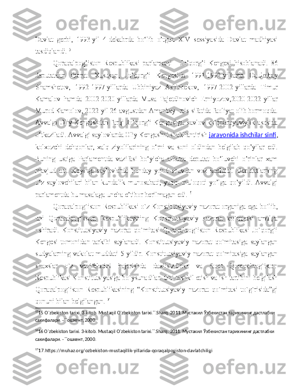 Davlat   gerbi,   1993-yil   4-dekabrda   bo‘lib   o’tgan   XIV   sessiyasida   Davlat   madhiyasi
tasdiqlandi. 15
Qoraqalpog’iston   Respublikasi   parlamenti   -   Jo’qorg’i   Kengesi   hisoblanadi.   86
deputatdan   iborat.   Xususan,   Jo’qorg’i   Kengesida   1991-1992-yillarda   Dauletbay
Shamshetov,   1992-1997-yillarda   Ubbiniyaz   Ashirbekov,   1997-2002-yillarda   Timur
Kamalov   hamda   2002-2020-yillarda   Musa   Tajetdinovich   Erniyozov,2020-2022- yillar
Murod   Kamolov , 2022- yil  26- avgustdan   Amanbay   rais sifatida faoliyat olib bormoqda.
Avvalgi   Oliy   Kengashdan   farqi   Jo’qorg’i   Kengashga   savlov   ko‘ppartiyaviylik   asosida
o‘tkaziladi. Avvalgi saylovlarda Oliy Kengashni shakllantirish   jarayonida ishchilar sinfi ,
kolxozchi   dehqonlar,   xalq   ziyolilarining   o‘rni   va   soni   oldindan   belgilab   qo’yilar   edi.
Buning   ustiga   Parlamentda   vazifasi   bo‘yicha   albatta   deputat   bo‘luvchi   o’rinlar   xam
mavjud   edi.   Keyingi   saylovlarda   bunday   yondoshuvdan   voz   kechildi.   Deputatlarning
o‘z   saylovchilari   bilan   kundalik   munosabati,   yaqin   muloqoti   yo’lga   qo’yildi.   Avvalgi
parlamentda bu masalaga uncha e’tibor berilmagan edi. 16
Qoraqalpog`iston Respublikasi o`z Konstitutsiyaviy nazorat organiga ega bo`lib,
uni   Qoraqalpog`iston   Respublikasining   Konstitutsiyaviy   nazorat   qo`mitasi   amalga
oshiradi.   Konstitutsiyaviy   nazorat   qo`mitasi   Qoraqalpog`iston   Respublikasi   Jo`qorg`i
Kengesi   tomonidan   tarkibi   saylanadi.   Konstitutsiyaviy   nazorat   qo`mitasiga   saylangan
sudyalarning vakolat muddati  5 yildir. Konstitutsiyaviy nazorat  qo`mitasiga saylangan
shaxslar   o`z   vazifalarini   bajarishda   daxilsizdirlar   va   faqat   Qoraqalpog`iston
Respublikasi Konstitutsiyasiga bo`ysunadilar. Uni tashkil etish va ish tartibini belgilash
Qoraqalpog`iston   Respublikasining   “Konstitutsiyaviy   nazorat   qo`mitasi   to`g`risida”gi
qonuni bilan belgilangan. 17
15
15   O`zbekiston tarixi. 3-kitob. Mustaqil O`zbekiston tarixi.T.Sharq. 2011. Мустакил Ўзбекистан тарихининг дастлабки 
сахифалари. - Тошкент, 2000. 
16
16 O`zbekiston tarixi. 3-kitob. Mustaqil O`zbekiston tarixi.T.Sharq. 2011. Мустакил Ўзбекистан тарихининг дастлабки 
сахифалари. - Тошкент, 2000.
17
17.https://muhaz.org/ozbekiston-mustaqillik-yillarida-qoraqalpogiston-davlatchiligi 