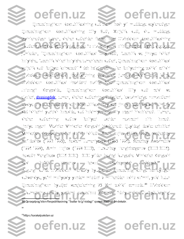 Qoraqalpog`iston   Respublikasining   sud   tizimi   besh   yil   muddatga   saylanadigan
Qoraqalpog`iston   Respublikasining   Oliy   Sudi,   Xo`jalik   sudi,   shu   muddatga
tayinlanadigan   tuman,   shahar   sudlaridan   iborat.   Ular   O`zbekiston   Respublikasining
"Sudlar to`g`risida"gi qonuniga muvofiq o`z faoliyatini olib boradilar. Ushbu qonunda
jumladan,   "Qoraqalpog`iston   Respublikasi   Oliy   sudi,   fuqarolik   va   jinoyat   ishlari
bo`yicha, fuqarolik ishlari bo`yicha tumanlararo sudlari, Qoraqalpog`iston Respublikasi
xo`jalik   sudi   faoliyat   ko`rsatadi" 18
  deb   belgilangan.   Ular   faoliyatining   tashkil   etilishi
O`zbekiston   Respublikasi   Prezidentining   vakolatlari   jumlasiga   kirib   unga   ko`ra,
O`zbekiston   Respublikasi   Prezidenti   roziligi   bilan   Qoraqalpog`iston   Respublikasi
Jo`qorg`i   Kengesida,   Qoraqalpog`iston   Respublikasi   Oliy   sudi   raisi   va
a'zolari,   shuningdek ,   tuman,   shahar   sudlarining   sudyalari,   lavozimlariga   nomzodlarni
tavsiya qiladi. Qoraqalpog`iston Respublikasi  Oliy sudi  jinoiy, fuqaroviy va ma'muriy
sud   ishlarini   yuritish   borasida,   sud   hokimiyatining   oliy   organi   hisoblanadi.   Tuman,
shahar   sudlarining   sudlov   faoliyati   ustidan   nazoratni   olib   boradi.
Ijroiya   organi   -Vazirlar   Ministrlar   Kengashi   hisoblanadi.   Quyidagi   davlat   arboblari
Ministrlar   Kengashi   raislari   bo’lib   ishladi:   Amin   Tojiev   (1989-1992),   Radjapboy
Yo’ldashev   (1992-1995),   Baxram   Jumaniyazov   (1995-1996),   Saparbay   Avezmatov
(1996-1998),   Amin   Tojiev   (1998-2002),   Tursunbay   Tangirbergenov   (2002-2006).
Baxadir   Yangibaev   (2006-2020)     2020- yildan   hozirgi   kungacha   Ministrlar   Kengashi
raisi   bo ’ lib   Ermanov   Farxod   Urazbayevich   ishlaydi. 19
 
Bugungi   kunda   O‘zbekiston   markaziy   byudjetidan   Qoraqalpog’istonga   berilayotgan
subvensiya,   ya’ni   moliyaviy   yordam   miqdori   9   milliarddan   oshiq   so‘mni,   yoki   butun
Qoraqalpog’iston   byudjeti   xarajatlarining   75   %ni   tashkil   etmoqda. 20
  O‘zbekiston
hukumatining   amaliy   yordami   qoraqalpoq   xalqining   fidoiy   mehnati   tufayli   keyingi
18.Qoraqalpog’iston Respublikasining ‘’Sudlar to’g’risidagi’’ qonun-2000-yil 14-dekabr.
18
19
https :/ karakalpakstan . uz   