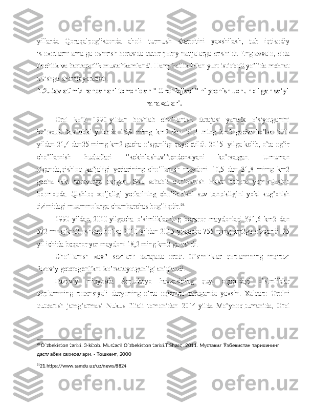 yillarda   Qoraqalpog’istonda   aholi   turmush   sharoitini   yaxshilash,   tub   iqtisodiy
isloxotlarni amalga oshirish borasida qator ijobiy natijalarga erishildi. Eng avvalo, elda
tinchlik va barqarorlik mustahkamlandi. Hamjihatlik bilan yurt istiqboli yo’lida mehnat
kilishga sharoit yaratildi .
1.2.Davlatimiz rahbarlari tomonidan “ Orol fojiasi ” ni yechish uchun qilgan sa’yi
harakatlari.
Orol   ko’li   1990-yildan   boshlab   cho’llanish   darajasi   yanada   o’siyotganini
ko’rsatdi.Dastlabki   yillarda   15,9   mimg   km2   dan   21,1   ming   km2   gacha   bo’lsa   200-
yildan 21,4 dan25 mimg km2 gacha o’sganligi qayd etildi. 2015- yilga kelib, o’ta og’ir
cho’llarnish   hududlari   ‘’sekinlashuv’’tendensiyani   ko’rsatgan.   Umuman
olganda,qishloq   xo’jaligi   yerlarining   cho’llanish   maydoni   10,5   dan   31,8   mimg   km2
gacha   ikki   baravarga   oshgan.   Shu   sababli   cho’llanish   holati   tobora   yomonlashib
bormoqda.   Qishloq   xo’jaligi   yerlarining   cho’llanishi   suv   tanqisligini   yoki   sug’orish
tizimidagi muammolarga chambarchas bog’liqdir. 21
1990-yildan   2010-yilgacha   o’simliklarning   beqaror   maydonlari   391,6   km2   dan
572 ming km2 oshgan bo’lsa 2010-yildan 2015-yilgacha 755 ming km2ga o’zgardi. 25
yil ichida beqaror yer maydoni 18,2 ming km2 ga oshdi.
Cho’llanish   xavfi   sezilarli   darajada   ortdi.   O’simliklar   qoplamining   inqirozi
fazoviy geterogenlikni ko’rsatayotganligi aniqlandi.
Fazoviy   miqyosda   Amudaryo   havzasining   quyi   oqimidagi   o’simliklar
qoplamining   potensiyali   daryoning   o’rta   oqimiga   qaraganda   yaxshi.   Xalqaro   Orolni
qutqarish   jamg‘armasi   Nukus   filiali   tomonidan   2014-yilda   Mo‘ynoq   tumanida ,   Orol
20
 O`zbekiston tarixi. 3-kitob. Mustaqil O`zbekiston tarixi.T.Sharq. 2011. Мустакил Ўзбекистан тарихининг 
дастлабки сахифалари. - Тошкент, 2000
21
21.https://www.samdu.uz/uz/news/8824 