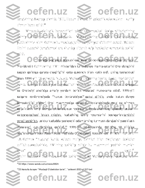 dengizining Axantay qismida 1500, Oqqum qismida 34 gektarlik saksovulzor – sun’iy
o‘rmon barpo etildi. 22
Mintaqada   ekologik   barqarorlikni   ta’minlash   masalasi   davlat   rahbarlariining
doimiy   e’tiborida   bo‘lib   kelmoqda.   Mustaqillikning   dastlabki   kunlaridanoq
yurtboshimiz Islom Karimov bu masalaga jahon hamjamiyati e’tiborini qaratdi.  Xalqaro
Orolni   qutqarish   jamg‘armasi   ana   shunday   olijanob   sa’y-harakatlar   samarasida   tashkil
etildi .
                            Qoraqalpog’iston   Respublikasi   xalqi   O‘zbekiston   Respublikasi   Birinchi
Prezidenti I .Karimovning BMT   minbaridan  turib dunyo mamlakatlarini Orol dengizini
saqlab   qolishga   qarata   chaqirig‘ini   katta   quvonch   bilan   kutib   oldi.   Uning   tashabbusi
bilan   1994- yili   14-yanvarda   Nukusda   Markaziy   Osiyoning   beshta   davlat   Prezidentlari
hamda   Rossiya   Federatsiyasining   vakillari   ishtirokida   o‘tkazilgan   uchrashuvda   Orolga
va   Orolbo’yi   aholisiga   amaliy   yordam   berish   masalasi   muhokama   etildi.   1995-yili
xalqaro   konferensiyada   “Nukus   Deklaratsiyasi”   qabul   qilinib ,   unda   butun   dunyo
jamoatchiligi   e’tibori   Orol   muammosiga   qaratildi.   Deklaratsiyada   ovul   va   o‘rmon
xo‘jaliklarin   ilmiy   tizimga   o‘tkazish,   suv   resurslarin   foydalanishning   iqtisodiy   usullari
va   texnologiyasi   ishlab   chiqish ,   hududning   tabiiy   resurslarini   boshqarish   tartibini
yengillashtirish , ushbu hududda yashovchi odamlarning  turmush darajasini yaxshilash
masalalari   kun   tartibiga   qo‘yildi. 23
  1995-yili   24-oktyabrda   BMTning   50   yilligiga
bag’ishlangan   Bosh   Assambleya   majlisida   O‘zbekiston   Respublikasi   Birinchi   Prezidenti
I.A.Karimov   “Bugungi   kunda   xalqaro   moliya   tizimlari   bilan   rivojlangan   davlatlar
qo‘llab-quvvatlashisiz,   BMTning   tashkiliy   rolisiz   bu   muammoni   yechish   mumkin
emas”   deb   aytdi. 24
Orolni   qutqarish   fondi   Nukus   filiali   tashkil   etildi   va   Markaziy   Osiyo   davlatlari   o’z
22
22.https://www.samdu.uz/uz/news/8824
23
23.Narzulla Jurayev ‘’Mustaqil O’zbekiston tarixi’’, Toshkent-2013-yil 157-bet 