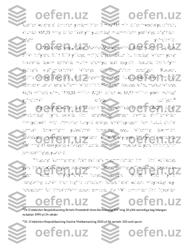 kuchlari va chet el donorlari yordami bilan 2 mlrd 686 mln dollar investitsiya to‘plab,
shundan   856,25   ming   dollar   1997-yili   yuqoridagi   muammolarni   yechishga   to’g’ridan-
to’g’ri   yo’naltirildi.
                    O‘zbekiston   Respublikasi   Vazirlar   Mahkamasining   Atrof-muhitni   muhofaza
qilish   bo‘yicha   2013-2017-yillarga   mo‘ljallangan   dasturi   bu   boradagi   ishlarni   yangi
bosqichda   davom   ettirishda   muhim   ahamiyat   kasb   etayotir.   Dasturda   Orolbo‘yini
ekologik   sog‘lomlashtirish   ishlariga   alohida   e’tibor   qaratilgan.   Xususan,
cho‘llanishning   oldini   olish ,   Orol   dengizining   qurigan   hududlarida   sun’iy   o‘rmonlar
barpoetish uchun keng ko‘lamli ishlar olib borilmoqda.  Dasturga ko‘ra, mazkur ishlarga
89,39   milliard   so‘m,   1635,55   million   AQSh   dollari   va   57,63   million   yevro   mablag’
yo’naltirish   ko’zda   tutillgan. 25
                Ayni   paytda   xalqaro   tashkilotlar   bilan   hamkorlikda   90   million   AQSh   dollari
miqdoridagi   loyiha   asosida   Orol   dengizining   qurigan   qismida   cho‘llanishdan
himoyalovchi   mitti   o‘rmonlar   bunyod   etishga   kirishilayotgani   ham   hudud   aholisi
turmush   farovonligini   yuksaltirish   borasidagi   ezgu   ishlarning   davomidir.
O’zbekiston   Respeblikasining   Prezidenti   SH.M.Mirziyoyev   2017-yil   19-sentabrda
BMTning 72-sessiyasida so’zlagan nutqida Orol fojeasi masalasida  yana bir bor jahon
jamoatchiligiga yuzlandi.
“Bugungi   kunning   eng   o’tkir   ekologik   muammolaridan   biri   –   Orol   xalokatiga
yana   bir   bor   e’tiboringizni   qaratmoqchiman.   Mana,   mening   qo’limda   Orol   fojeasi   aks
etgan   xarita.   O’ylaymanki,   bunga   ortiqcha   izohga   xojat   yo’q.
Dengizning   qurishi   bilan   bog’liq   oqibatlarni   bartaraf   etish   xalqaro   miqyosdagi   say-
harakatlarni   faol   birlashtirishni   taqazo   etmoqda.   Biz   BMT   tomonidan   Orol   fojeasidan
24
24.O’zbekiston Respublikasining Birinchi Prezedenti Islom Karimovning BMTning 50-yillik sammitiga bag’shlangan 
nutqidan-1995-yil 24-oktabr 
25
25..O’zbekiston Respublikasining.Vazirlar Mahkamasining 2013-yil 16-sentabr 250-sonli qarori 