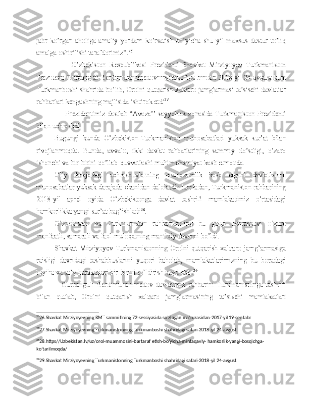 jabr   ko’rgan   aholiga   amaliy   yordam   ko’rsatish   bo’yicha   shu   yil   maxsus   dastur   to’liq
amalga oshirilishi tarafdorimiz”. 26
                  O’zbekiston   Respublikasi   Prezidenti   Shavkat   Mirziyoyev   Turkmaniston
Prezidenti Gurbanguli Berdimuhammedovning taklifiga binoan 2018-yil 24-avgust kuni
Turkmanboshi shahrida bo’lib, Orolni qutqarish xalqaro jamg’armasi ta’sischi davlatlar
rahbarlari kengashning majlisida ishtirok etdi 27
    
                       Prezidentimiz dastlab “Avaza’’  sayyohlik zonasida Turkmaniston Prezidenti
bilan uchrashdi.
Bugungi   kunda   O’zbekiston-Turkmaniston   munosabatlari   yuksak   sur’at   bilan
rivojlanmoqda.   Bunda,   avvalo,   ikki   davlat   rahbarlarining   sammiy   do’stligi,   o’zaro
ishonchi va bir-birini qo’llab-quvvatlashi muhim ahamiyat kasb etmoqda. 
Oliy   darajadagi   uchrashuvlarning   muntazamlik   kasb   etgani   davlatlararo
munosabatlar yuksak darajada ekanidan dalolatdir.Jumladan, Turkmaniston rahbarining
2018-yil   aprel   oyida   O’zbekistonga   davlat   tashrifi   mamlakatimiz   o’rtasidagi
hamkorlikka yangi sur’at bag’ishladi 28
.
O’zbekiston   va   Turkmaniston   rahbarlarining   bu   galgi   uchrashuvi   o’zaro
manfaatli, samarali va faol muloqatning mantiqiy davomi bo’ldi.
Shavkat   Mirziyoyev   Turkmanistonning   Orolni   qutqarish   xalqaro   jamg’armasiga
raisligi   davridagi   tashabbuslarini   yuqori   baholab,   mamlakatlarimizning   bu   boradagi
loyiha va sa’y-harakatlari bir-birini to’ldirish qayd etdi. 29
                  Gurbanguli   Berdimuhammedov   davlatimiz   rahbarini   Turkmanistonga   tashrifi
bilan   qutlab,   Orolni   qutqarish   xalqaro   jamg’armasining   ta’sischi   mamlakatlari
26
26.Shavkat Mirziyoyevning BMT sammitining 72-sessiyasida so’zlagan ma’ruzasidan-2017-yil 19-sentabr
27
27.Shavkat Mirziyoyevning Turkmanistonning Turkmanboshi shahridagi safari-2018-yil 24-avgust 
28
28.https//Uzbekistan.Iv/uz/orol-muammosini-bartaraf etish-bo’yicha-mintaqaviy- hamkorlik-yangi-bosqichga-
ko’tarilmoqda/
29
29.Shavkat Mirziyoyevning Turkmanistonning Turkmanboshi shahridagi safari-2018-yil 24-avgust 