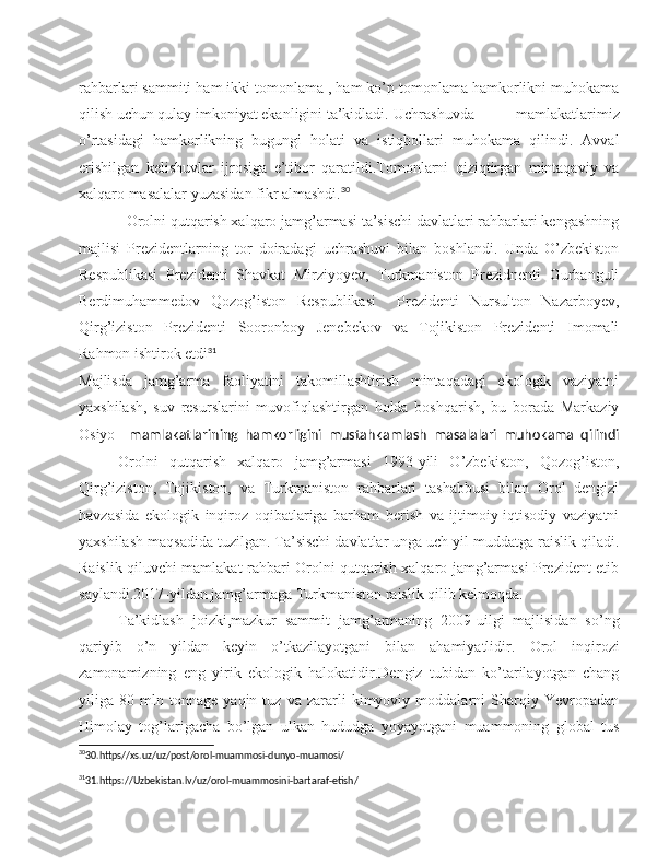 rahbarlari sammiti ham ikki tomonlama , ham ko’p tomonlama hamkorlikni muhokama
qilish uchun qulay imkoniyat ekanligini ta’kidladi. Uchrashuvda   mamlakatlarimiz
o’rtasidagi   hamkorlikning   bugungi   holati   va   istiqbollari   muhokama   qilindi.   Avval
erishilgan   kelishuvlar   ijrosiga   e’tibor   qaratildi.Tomonlarni   qiziqtirgan   mintaqaviy   va
xalqaro masalalar yuzasidan fikr almashdi. 30
            Orolni qutqarish xalqaro jamg’armasi ta’sischi davlatlari rahbarlari kengashning
majlisi   Prezidentlarning   tor   doiradagi   uchrashuvi   bilan   boshlandi.   Unda   O’zbekiston
Respublikasi   Prezidenti   Shavkat   Mirziyoyev,   Turkmaniston   Prezidnenti   Gurbanguli
Berdimuhammedov   Qozog’iston   Respublikasi     Prezidenti   Nursulton   Nazarboyev,
Qirg’iziston   Prezidenti   Sooronboy   Jenebekov   va   Tojikiston   Prezidenti   Imomali
Rahmon ishtirok etdi 31
Majlisda   jamg’arma   faoliyatini   takomillashtirish   mintaqadagi   ekologik   vaziyatni
yaxshilash,   suv   resurslarini   muvofiqlashtirgan   holda   boshqarish,   bu   borada   Markaziy
Osiyo     mamlakatlarining   hamkorligini   mustahkamlash   masalalari   muhokama   qilindi
      Orolni   qutqarish   xalqaro   jamg’armasi   1993-yili   O’zbekiston,   Qozog’iston,
Qirg’iziston,   Tojikiston,   va   Turkmaniston   rahbarlari   tashabbusi   bilan   Orol   dengizi
havzasida   ekologik   inqiroz   oqibatlariga   barham   berish   va   ijtimoiy-iqtisodiy   vaziyatni
yaxshilash maqsadida tuzilgan. Ta’sischi davlatlar unga uch yil muddatga raislik qiladi.
Raislik qiluvchi mamlakat rahbari Orolni qutqarish xalqaro jamg’armasi Prezident etib
saylandi.2017-yildan jamg’armaga Turkmaniston raislik qilib kelmoqda.
Ta’kidlash   joizki,mazkur   sammit   jamg’armaning   2009-uilgi   majlisidan   so’ng
qariyib   o’n   yildan   keyin   o’tkazilayotgani   bilan   ahamiyatlidir.   Orol   inqirozi
zamonamizning   eng   yirik   ekologik   halokatidir.Dengiz   tubidan   ko’tarilayotgan   chang
yiliga   80   mln   tonnage   yaqin   tuz   va   zararli   kimyoviy   moddalarni   Sharqiy   Yevropadan
Himolay   tog’larigacha   bo’lgan   ulkan   hududga   yoyayotgani   muammoning   global   tus
30
30.https//xs.uz/uz/post/orol-muammosi-dunyo-muamosi/
31
31.https://Uzbekistan.lv/uz/orol-muammosini-bartaraf-etish/ 