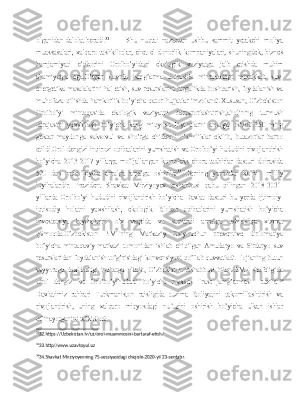 olganidan dalolat beradi. 32
         Shu   nuqtai   nazardan   ushbu   sammit   yetakchi   moliya
muassasalari,   xalqaro   tashkilotlar,   chet   el   donorlik   kompaniyalari,   shuningdek,   biznes
hamjamiyati   e’tiborini   Orolbo’yidagi   ekologik   vaziyatga   jalb   etishda   muhim
ahamiyatga   ega.O’tgan   davrda   jamg’arma   doirasida   mintaqadagi   murakkab   suv-
energetika masalalarini hal etish, suv resurslarini birgalikda boshqarish, foydalanish va
muhofaza qilishda hamkorlik bo’yicha qator  hujjatlar imzolandi.Xususan,  O’zbekiston
Orolbo’yi   mintaqasida   ekologik   vaziyatni   barqarorlashtirish,aholining   turmush
darajasini   yaxshilash   bo’yicha   keng   miqyosli   loyihalarni   amalga   oshirdi.350   ming
gektar   maydonga   saksovul   va   sho’rga   chidamli   o’simliklar   ekilib,   butazorlar   barpo
etildi.Orol dengizi inqirozi oqibatlarini yumshatish va Orolbo’yi hududini rivojlantirish
bo’yicha   2013-2017-yillarga   mo’ljallangan   kompleks   chora-tadbirlar   dasturi   doirasida
500   dan   ortiq   loyiha   amalga   amalga   oshirildi 33
.Ularning   yarmidan   ko’pi     milliy
loyihalardir.   Prezident   Shavkat   Mirziyoyev   tashabbusi   qabu   qilingan   2018-2021-
yillarda   Orolbo’yi   hududini   rivojlantirish   bo’yicha   Davlat   dasturi   bu   yerda   ijtimoiy-
iqtisodiy   holatni   yaxshilash,   ekologik   falokat   oqibatlarini   yumshatish   bo’yicha
investetsiya   loyihalarini   o’z   vaqtida   va   samarali   amalga   oshirishga   xizmat
qilmoqda.O’zbekiston   BMTning   Markaziy   Osiyouchun   preventive   diplomatiya
bo’yicha   mintaqaviy   markazi   tomonidan   ishlab   chiqilgan   Amudaryo   va   Sirdaryo   suv
resurslaridan foydalanish to’g’risidagi konvensiyani qo’llab quvvatladi. Fojianing butun
sayyoraga   daxldorligi   inobatga   olinib,   O’zbekiston   tashabbusi   bilan   BMT   shafeligida
Orol   dengizi   va   Orolbo’yihududi   bo’yicha   maxsus   Trast   jamg’armasi     tuzildi 34
Davlatimiz   rahbari   Turkmaniston   raisligida   tuzima   faoliyatini   takomillashtirish   va
rivojlantirish,   uning   xalqaro   miqyosdagi   nufuzini   oshirish   bo’yicha   ulkan   ishlar
qilinayotganini   ta’kidlad i.                                                                        
32
32.https://Uzbekistan.lv/uz/orol-muammosini-bartaraf-etish/
33
33.http//www.uzavtoyul.uz
34
34.Shavkat Mirziyoyevning 75-sessiyasidagi chiqishi-2020-yil 23-sentabr. 