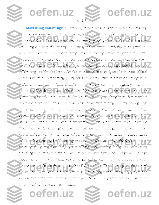 KIRISH
Mavzuning   dolzarbligi:   Bilamizki   Qoraqalpog iston   Respublikasining   iqtisodiy,ʻ
ijtimoiy,   siyosiy   ahvoli   sho rolar   davriga   kelib   xuddi   O zbekiston   Respublikasi   kabi	
ʻ ʻ
og ir   ahvolni   o z   boshidan   kechirgan.Bu   davrda   yangi   yerlarni   o zlashtirish   hisobiga	
ʻ ʻ ʻ
Orol   dengizi   suvi   qurib   boshlaydi.Bu   esa   global   muammo   darajasiga   borib   yetadi.Bu
katta fojia hisoblanadi.Chunki orolning qurishi bu ekologik muammolarni ham keltirib
chiqaradi.Turli xil kasalliklar oshqozon tipi,teberkluyoz, oshqozon raki kabi o ta xavfli	
ʻ
kasalliklarni   keltirib   chiqaradi.Bu   fojia   nafaqat   Qoraqalpog iston   Respublikasining	
ʻ
balkim   unga   qo shni   bo lgan   O zbekiston   Respublikasi   va   Qozog iston   Respublikasi	
ʻ ʻ ʻ ʻ
kabi davlatlarning ham iqlimiga jiddiy ravishda ta sir ko rsatadi.Bir so z bilan aytganda	
ʼ ʻ ʻ
sho rolar   davrida   Qoraqalpog iston   Respublikasining   iqtisodiy   ahvoli	
ʻ ʻ
og irlashdi.O zbekiston   Respublikasi  bilan  birgalikda  mustaqillikka  erishgandan   so ng
ʻ ʻ ʻ
Qoraqalpog istonda   bir   qator   islohotlar   o tkazildi.Qoraqalpog iston	
ʻ ʻ ʻ   jamoatchiligi
O zbekiston   tarkibida   mustaqilligi   va   Respublika   maqomining   huquqiy   asosiga   ega	
ʻ
bo lishiga   intilishi   Birinchi   Prezidentimiz   Islom   Karimov   tomonidan   qo llab
ʻ ʻ
quvvatlanadi.Amaldagi   Prezidentimiz   Shavkat   Miromonovich   Mirziyoyev   ham   Orol
fojiasini   hal   qilish   uchun   ko’plab   tashabbusni   ilgari   surib   kelmoqdalar.   Bilamizki
O zbekiston   va   Qoraqalpog iston   xalqlari   azal-azaldan   bir-biriga   qardosh   va   qondosh
ʻ ʻ
xalqlar   bo lgan.Bu   ikki   mamlakat   ko plab   qiyinchiliklarni   boshlaridan  o tkazadilar.Bu	
ʻ ʻ ʻ
xalqlarni   bosqinchilar   bir-biridan   ayirmoqchi   bo ldilar.Lekin   bu   ikki   davlatning   bir-	
ʻ
biriga   yaqinligi,bag rikengligi,baynalmilalligi,til   va   dinning   birligi   bu   xalqlarning	
ʻ
birdamligini   ta minlab   berdi.Bu   xalqlar   qadim   zamonlarda   Amudaryo   va   Sirdaryo	
ʼ
etaklarida   turli   xil   sharoitlarda   yashab   kelganlar.Tarixdan   bilamizki   qoraqalpoq   xalqi
erksevar   va   mehnatkash   xalq   hisoblanadi.Ular   o z   qo llari   bilan   qator   shaharlarni	
ʻ ʻ
bunyod etadi.Ular  ko plab bosqinlarni boshidan kechirganlar.Ularning boy yerlari turli	
ʻ
xil davlatlarni e tiborini tortmasdan qolmagan. Mustaqillik yilarida har ikkala xalq bir-	
ʼ
birlarini qo’llab-quvvatlab kelmoqdalar. 