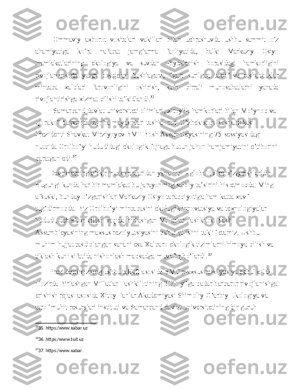 Ommaviy   axborot   vositalari   vakillari   bilan   uchrashuvda   ushbu   sammit   o zʻ
ahamiyatiga   ko ra   nafaqat   jamg arma   faoliyatida,   balki   Markaziy   Osiyo	
ʻ ʻ
mamlakatlarining   ekologiya   va   suvdan   foydalanish   borasidagi   hamkorligini
rivojlantirishda   yangi   bosqichni   boshlagani,   ilgari   surilgan   taklif   va   tashabbuslar
mintaqa   xalqlari   farovonligini   oshirish,   ko p   qirrali   munosabatlarni   yanada	
ʻ
rivojlantirishga xizmat qilishi ta kidlandi.	
ʻ 35
Samarqand   davlat   universiteti   olimlari ,  xitoylik   hamkorlari   bilan   Mo ‘ ynoq   va  
Qorako ‘ l   tumanida   tajriba   maydonlari   tashkil   etdi   O ‘ zbekiston   Respublikasi  
Prezidenti   Shavkat   Mirziyoyev   BMT   Bosh   Assambleyasining  75- sessiyasidagi  
nutqida   Orolbo ‘ yi   hududidagi   ekologik   fojiaga   butun   jahon   hamjamiyatini   e ’ tiborini
qaratgan   edi : 36
 	
  Davrimizning o‘tkir muammolaridan yana biri – global iqlim o‘zgarishlaridir. 
Bugungi kunda har bir mamlakat bu jarayonning salbiy ta’sirini his etmoqda. Ming 
afsuski, bunday o‘zgarishlar Markaziy Osiyo taraqqiyotiga ham katta xavf 
tug‘dirmoqda. Biz Orolbo‘yi mintaqasini ekologik innovatsiya va texnologiyalar 
hududi, deb e’lon qilish haqida Birlashgan Millatlar Tashkiloti Bosh 
Assambleyasining maxsus rezolyutsiyasini qabul qilishni taklif etamiz. Ushbu 
muhim hujjat tasdiqlangan sanani esa Xalqaro ekologik tizimlarni himoya qilish va 
tiklash kuni sifatida nishonlash maqsadga muvofiq bo‘lardi. 37
 
  Prezidentimizning ushbu taklifi asosida BMT maxsus rezolyusiya qabul qildi. 
Hozirda Birlashgan Millatlar Tashkilotining 2030-yilga qadar barqaror rivojlanishga
erishish rejasi asosida Xitoy Fanlar Akademiyasi Shimoliy-G‘arbiy Ekologiya va 
atrof muhit resurslari instituti va Samarqand davlat universitetining bir guruh 
35
35. https:/www.xabar.uz
36
36..https:/www.tuit.uz 
37
37. https:/www.xabar. 