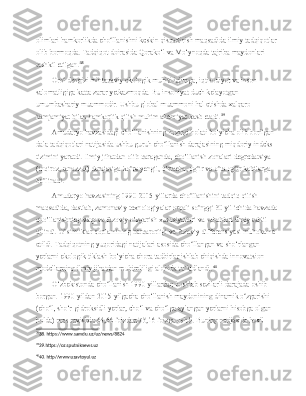 olimlari hamkorlikda cho‘llanishni keskin qisqartirish maqsadida ilmiy tadqiqotlar 
olib bormoqda. Tadqiqot doirasida Qorako‘l va Mo‘ynoqda tajriba maydonlari 
tashkil etilgan. 38
    Orol dengizi mintaqaviy ekologik muhiti iqlimga, iqtisodiyot va inson 
salomatligiga katta zarar yetkazmoqda. Bu insoniyat duch kelayotgan 
umumbashariy muammodir. Ushbu global muammoni hal etishda xalqaro 
hamjamiyat bilan hamkorlik qilish muhim ahamiyat kasb etadi. 39
 
   Amudaryo havzasidagi cho‘llanishning hozirgi holati bo‘yicha olib borilgan 
dala tadqiqotlari natijasida ushbu guruh cho‘llanish darajasining miqdoriy indeks 
tizimini yaratdi. Ilmiy jihatdan olib qaraganda, cho‘llanish zonalari degredatsiya 
(inqiroz, tanazzul) darajasiga ko‘ra yengil, o‘rtacha, og‘ir va o‘ta og‘ir kabilarga 
bo‘linadi.
 
   Amudaryo havzasining 1990-2015-yillarda cho‘llanishini tadqiq qilish 
maqsadida, dastlab, zamonaviy texnologiyalar orqali so‘nggi 30 yil ichida havzada 
cho‘llanishning vaqt va fazoviy o‘zgarish xususiyatlari va sabablari ilmiy tahlil 
qilindi. O‘simliklar qoplamining barqarorligi va fazoviy differensiyasi muhokama 
etildi. Tadqiqotning yuqoridagi natijalari asosida cho‘llangan va sho‘rlangan 
yerlarni ekologik tiklash bo‘yicha chora tadbirlar ishlab chiqishda innovatsion 
modellarning ilmiy jihatdan muhimliligi alohida ta’kidlandi. 40
 
   O‘zbekistonda cho‘llanish 1990-yillardan boshlab sezilarli darajada oshib 
borgan. 1990-yildan 2015-yilgacha cho‘llanish maydonining dinamik o‘zgarishi 
(cho‘l, sho‘r-gidroksidli yerlar, cho‘l va cho‘lga aylangan yerlarni hisobga olgan 
holda) mos ravishda 64,66 foizdan 73,16 foizga oshdi. Buning natijasida hosil 
38
38. https://www.samdu.uz/uz/news/8824
39
39.https://oz.sputniknews.uz
40
40. http//www.uzavtoyul.uz 