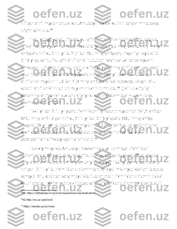 bo‘lgan cho‘l maydonlari, asosan, Amudaryo havzasi va Orol dengizi mintaqasiga 
to‘g‘ri kelmoqda. 41
    1990-yildagi yengil, o‘rtacha va og‘ir cho‘llanish zonalari sezilarli darajada 
"o‘sish" tendensiyasini ko‘rsatdi. Dastlabki yillarda 15,9 ming km2 dan 21,1 ming 
km2gacha bo‘lsa, 2000-yilda 21,4 dan 25,0 ming km2gacha o‘sganligi qayd etildi. 
2015-yilga kelib, o‘ta og‘ir cho‘llanish hududlari "sekinlashuv" tendensiyasini 
ko‘rsatgan. Umuman olganda, qishloq xo‘jaligi yerlarining cho‘llanishi asta-sekin 
ustun bo‘lib, 2010-yildan 2015-yilgacha bo‘lgan besh yil davomida ularning 
cho‘llanish maydoni 10,5 dan 31,8 ming km2 gacha ikki baravarga oshgan. Shu 
sababli cho‘llanish holati tobora yomonlashib bormoqda. 42
 Qishloq xo‘jaligi 
yerlarining cho‘llanishi suv tanqisligi yoki sug‘orish tizimidagi muammolarga 
chambarchas bog‘liqdir.
 
   1990-yildan 2010-yilgacha o‘simliklarning beqaror maydonlari 391,6 km2dan 
572,0 ming km2 oshgan bo‘lsa, 2010-yildan 2015-yilgacha 755,0 ming km2ga 
o‘zgardi. 25-yil ichida beqaror yer maydoni 18,2 ming km2 ga oshdi. Cho‘llanish 
xavfi sezilarli darajada ortdi. O‘simliklar qoplamining inqirozi fazoviy 
geterogenlikni ko‘rsatayotganligi aniqlandi. 43
 
   Fazoviy miqyosda Amudaryo havzasining quyi oqimidagi o‘simliklar 
qoplamining potensiyali daryoning o‘rta oqimiga qaraganda yaxshi. Vaqt shkalasi 
bo‘yicha o‘simliklar qoplamining umumiy potensiyali 1990-yilga nisbatan baland 
bo‘lgan. 2010-yilda o‘simliklar qoplamining potensiyal imkoniyati sezilarli darajada
kamaydi. Shu sababdan keng miqyo0sda butalar orqali o‘simliklar qoplamini tiklash
va uni amalga oshirish yaroqsiz holatga keldi. O‘simliklar qoplamini tiklashda gulli 
41
41. https://Uzbekistan.lv/uz/orol-muammosini-bartaraf-etish/
42
42.http://xs.uz/ post/orol
43
.https://samdu.uz/uz/news 