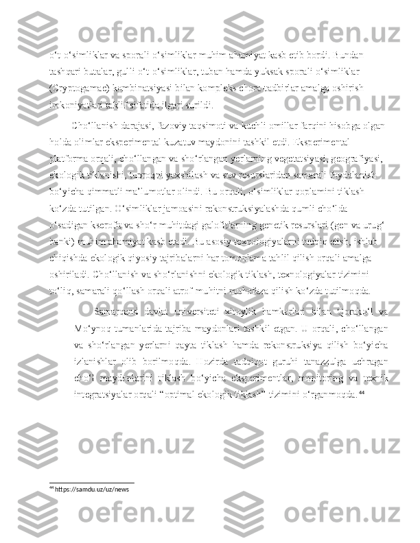 o‘t-o‘simliklar va sporali o‘simliklar muhim ahamiyat kasb etib bordi. Bundan 
tashqari butalar, gulli o‘t-o‘simliklar, tuban hamda yuksak sporali o‘simliklar 
(Cryptogamae) kombinatsiyasi bilan kompleks chora-tadbirlar amalga oshirish 
imkoniyatlari taklif sifatida ilgari surildi.
    Cho‘llanish darajasi, fazoviy taqsimoti va kuchli omillar farqini hisobga olgan 
holda olimlar eksperimental kuzatuv maydonini tashkil etdi. Eksperimental 
platforma orqali, cho‘llangan va sho‘rlangan yerlarning vegetatsiyasi, geografiyasi, 
ekologik tiklanishi, tuproqni yaxshilash va suv resurslaridan samarali foydalanish 
bo‘yicha qimmatli ma’lumotlar olindi. Bu orqali, o‘simliklar qoplamini tiklash 
ko‘zda tutilgan. O‘simliklar jamoasini rekonstruksiyalashda qumli cho‘lda 
o‘sadigan kserofit va sho‘r muhitdagi galofitlarning genetik resurslari (gen va urug‘ 
banki) muhim ahamiyat kasb etadi. Bu asosiy texnologiyalarni tadqiq etish, ishlab 
chiqishda ekologik qiyosiy tajribalarni har tomonlama tahlil qilish orqali amalga 
oshiriladi. Cho‘llanish va sho‘rlanishni ekologik tiklash, texnologiyalar tizimini 
to‘liq, samarali qo‘llash orqali atrof-muhitni muhofaza qilish ko‘zda tutilmoqda.
 	
 	Samarqand   davlat   universiteti   xitoylik   hamkorlari   bilan   Qorako‘l   va
Mo‘ynoq   tumanlarida   tajriba   maydonlari   tashkil   etgan.   U   orqali,   cho‘llangan
va   sho‘rlangan   yerlarni   qayta   tiklash   hamda   rekonstruksiya   qilish   bo‘yicha
izlanishlar   olib   borilmoqda.   Hozirda   tadqiqot   guruhi   tanazzulga   uchragan
cho‘l   maydonlarini   tiklash   bo‘yicha   eksperimentlar,   monitoring   va   texnik
integratsiyalar orqali “optimal ekologik tiklash” tizimini o‘rganmoqda. 44
    
 
44
 https://samdu.uz/uz/news 