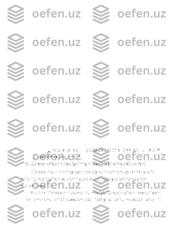                 
          
   
                  II   BOB.   MUSTAQIL     QORAQALPOG ISTONNING   IJTIMOIY-ʻ
IQTISODIY  TARAQQIYOTI.
2.1.Qoraqalpo iston iqtisodiyotining mustaqillik yillarida o sib borishi	
ʼ ʻ .
     O‘zbekistonda olib borilayotgan iqtisodiy islohotlarni amalga oshirishda ko‘p 
millatli Qoraqalpog‘iston xalqlarining, ana shu mo‘tabar yurt kishilarining ham 
munosib hissasi bor.
Shu   bois   O‘zbekiston   hukumati   bu   masalada   Qoraqalpog‘iston   Respublikasini
har   tomonlama   qo‘llab-quvvatlamoqda.   1996-yilda   ushbu   maqsadlar   uchun   10 