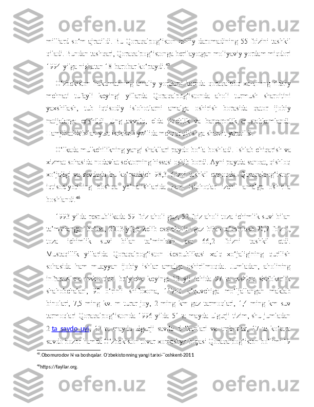 milliard so‘m  ajratildi. Bu Qoraqalpog‘iston  milliy daromadining 55 foizini  tashkil
qiladi. Bundan tashqari, Qoraqalpog‘istonga berilayotgan moliyaviy yordam miqdori
1994-yilga nisbatan 18-barobar ko‘paydi. 45
O‘zbekiston   hukumatining   amaliy   yordami   hamda   qoraqalpoq   xalqining   fidoiy
mehnati   tufayli   keyingi   yillarda   Qoraqalpog‘istonda   aholi   turmush   sharoitini
yaxshilash,   tub   iqtisodiy   islohotlarni   amalga   oshirish   borasida   qator   ijobiy
natijalarga   erishildi.   Eng   avvalo,   elda   tinchlik   va   barqarorlik   mustahkamlandi.
Hamjihatlik bilan yurt istiqboli yo‘lida mehnat qilishga sharoit yaratildi.
O‘lkada mulkchilikning yangi shakllari paydo bo‘la boshladi.  Ishlab chiqarish va
xizmat sohasida nodavlat sektorning hissasi oshib bordi. Ayni paytda sanoat, qishloq
xo‘jaligi   va   savdoda   bu   ko‘rsatkich   98,3   foizni   tashkil   etmoqda.   Qoraqalpog‘iston
iqtisodiyotining   boshqa   yo‘nalishlarida   ham   islohotlar   izchil   amalga   oshirila
boshlandi. 46
1993-yilda respublikada 59 foiz aholi gaz, 52 foiz aholi toza ichimlik suvi bilan
ta’minlangan   bo‘lsa,   2003-yilga   kelib   esa   aholini   gaz   bilan   ta’minlash   91,7   foizni,
toza   ichimlik   suvi   bilan   ta’minlash   esa   66,2   foizni   tashkil   etdi.
Mustaqillik   yillarida   Qoraqalpog‘iston   Respublikasi   xalq   xo‘jaligining   qurilish
sohasida   ham   muayyan   ijobiy   ishlar   amalga   oshirilmoqda.   Jumladan,   aholining
infratuzilma   inshootlari   bo‘yicha   keyingi   12   yil   ichida   97   ta   qishloq   shifokorlik
shahobchalari,   90   o‘rinli   shifoxona,   11900   o‘quvchiga   mo‘ljallangan   maktab
binolari,   7,5   ming   kv.   m   turar   joy,   2   ming   km   gaz   tarmoqlari,   1,4   ming   km   suv
tarmoqlari  Qoraqalpog‘istonda  1996-yilda  51 ta mayda ulgurji  tizim, shu  jumladan
2   ta   savdo   uyi ,   13   ta   mayda   ulgurji   savdo   do‘konlari   va   omborlar,   17   ta   ko‘tara
savdo bozor hamda O‘zbekiston tovar xomashyo birjasi Qoraqalpog‘iston bo‘limi 19
45
.Obomurodov N va boshqalar. O’zbekistonning yangi tarixi-Toshkent-2011
46
https://fayllar.org . 