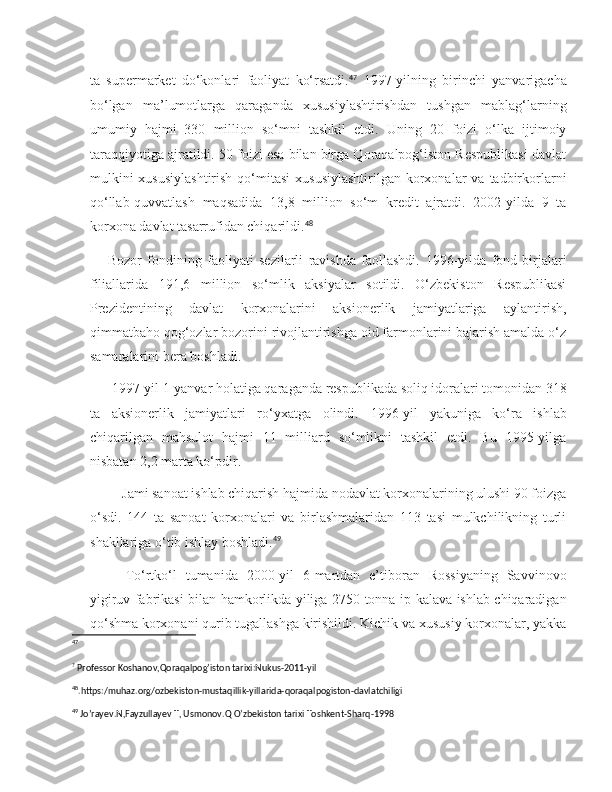 ta   supermarket   do‘konlari   faoliyat   ko‘rsatdi. 47
  1997-yilning   birinchi   yanvarigacha
bo‘lgan   ma’lumotlarga   qaraganda   xususiylashtirishdan   tushgan   mablag‘larning
umumiy   hajmi   330   million   so‘mni   tashkil   etdi.   Uning   20   foizi   o‘lka   ijtimoiy
taraqqiyotiga ajratildi. 50 foizi esa bilan birga Qoraqalpog‘iston Respublikasi davlat
mulkini   xususiylashtirish   qo‘mitasi  xususiylashtirilgan   korxonalar   va tadbirkorlarni
qo‘llab-quvvatlash   maqsadida   13,8   million   so‘m   kredit   ajratdi.   2002-yilda   9   ta
korxona davlat tasarrufidan chiqarildi. 48
Bozor   fondining   faoliyati   sezilarli   ravishda   faollashdi.   1996-yilda   fond   birjalari
filiallarida   191,6   million   so‘mlik   aksiyalar   sotildi.   O‘zbekiston   Respublikasi
Prezidentining   davlat   korxonalarini   aksionerlik   jamiyatlariga   aylantirish,
qimmatbaho qog‘ozlar bozorini rivojlantirishga oid farmonlarini bajarish amalda o‘z
samaralarini bera boshladi.
 1997-yil 1-yanvar holatiga qaraganda respublikada soliq idoralari tomonidan 318
ta   aksionerlik   jamiyatlari   ro‘yxatga   olindi.   1996-yil   yakuniga   ko‘ra   ishlab
chiqarilgan   mahsulot   hajmi   11   milliard   so‘mlikni   tashkil   etdi.   Bu   1995-yilga
nisbatan 2,2 marta ko‘pdir.
    Jami sanoat ishlab chiqarish hajmida nodavlat korxonalarining ulushi 90 foizga
o‘sdi.   144   ta   sanoat   korxonalari   va   birlashmalaridan   113   tasi   mulkchilikning   turli
shakllariga o‘tib ishlay boshladi. 49
    To‘rtko‘l   tumanida   2000-yil   6-martdan   e’tiboran   Rossiyaning   Savvinovo
yigiruv fabrikasi bilan hamkorlikda yiliga 2750 tonna ip-kalava ishlab chiqaradigan
qo‘shma korxonani qurib tugallashga kirishildi. Kichik va xususiy korxonalar, yakka
47
?
 Professor Koshanov,Qoraqalpog’iston tarixi:Nukus-2011-yil
48
. https :/ muhaz . org / ozbekiston - mustaqillik - yillarida - qoraqalpogiston - davlatchiligi  
49
  Jo ’ rayev . N , Fayzullayev   T ,  Usmonov . Q   O ’ zbekiston   tarixi   Toshkent - Sharq -1998 