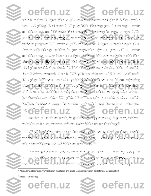 tartibda mehnat faoliyati bilan shug‘ullanuvchi korxonalar rivojlandi. Mikrofirmalar
soni   1999-yildagi   3755  tadan   2000-yilga   kelib   5565  taga   yoki   1,5   martaga,   fermer
xo‘jaliklari soni esa 1823 tadan 2353 taga yoki 1,6 martaga ko‘paydi. Birgina 2002-
yilning   o‘zida   respublikaning   12   ta   tumanida   21   ta   qishloq   xo‘jalik   korxonalari
negizida   yangidan   901   fermer   xo‘jaliklari   tuzildi   va   faoliyat   ko‘rsatib   turgan   79   ta
fermer   xo‘jaliklariga   qo‘shimcha   yer   maydonlari   ajratilib,   jami   980   ta   fermer
xo‘jaliklari tuzildi. Ular bozor iqtisodiyoti sharoitida ishlashga moslasha boshladilar.
Mehnat unumdorligi va mahsulot ishlab chiqarish hajmi o‘sa boshladi. Respublikada
1996-yilda   amaldagi   narxlarda   10754,4   so‘mlik   sanoat   mahsuloti   ishlab   chiqarildi.
Bu solishtirma narxlarda olganda 1995-yildagiga nisbatan 101,5 foizni tashkil etadi.
2000-yilga   kelib   yalpi   mahsulot   yetishtirishda   kichik   va   o‘rta   biznes   hajmining
ulushi 27 foizni tashkil  etdi. Bu 1999-yilgi ko‘rsatkichdan 3 foizga ko‘p demakdir.
Kichik   va   o‘rta   tadbirkorlik   subyektlariga   tijorat   banklari   va   byudjetdan   tashqari
jamg‘armalar   tomonidan   2000-yilda   2,9   milliard   so‘m   miqdorida   kreditlar   berildi.
Natijada   harakatsiz   turgan   korxonalar   sonini   771   taga   kamaytirish   imkoniyati
tug‘ildi. 50
Paxtadan   ip   ishlab   chiqarish,   ip   gazlamalari,   tayyor   trikotaj   buyumlar,   iste’mol
mahsulotlaridan un, makaron, mineral suvlar ishlab chiqarish ko‘paydi.
2003-yilda   yig‘ma   temir-beton   konstruksiyalari   va   detallari,   toshdan   bezakli
materiallar   tayyorlash,   qandolatchilik   mahsulotlari,   o‘simlik   yog‘i,   uzum   vinosi,
salqin ichimliklar va osh tuzi ishlab chiqarish o‘sdi. 51
Bir qator yangi sanoat  korxonalari qurilib ishga tushirildi.   Jumladan, 1995-yilda
Xo‘jayli   shahrida   shisha   idishlar   zavodi   qurilib   foydalanishga   topshirildi.   Natijada
respublikaga chetdan shisha idishlarni tashib keltirish sezilarli darajada kamaydi.
50
  Ahmadova   Nodiraxon  ‘’ O ’ zbekiston   mustaqillik   yillarida   Qoraqolpog ’ iston   davlatchilik   taraqqiyoti -2
51
. https :// fayllar . org   