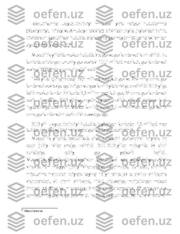 Respublikaning   Ustyurt-Orolbo‘yi   mintaqasi   yirik   neftgaz   hududlarining
(Kaspiybo‘yi,   To‘qay   va   Amudaryo   tekisligi)   qo‘shilgan   joyida   joylashgan   bo‘lib,
O‘zbekiston Respublikasi hududida eng katta neftgaz maydoni (90 ming kv. km dan
ziyod) bo‘lib hisoblanadi. 52
Mustaqillik yillarida mazkur hududda 7 ta gaz va gaz kondensati koni ochildi.  Bu
konlarda   aniqlangan   umumiy  gaz   zaxirasi   100,1  milliard  metr   kub,   gaz   kondensati
zaxirasi 2523,1 ming tonnani tashkil etadi.
1995-yilda   Qo‘ng‘irotdagi   37,4   milliard   metr   kub   gaz   va   739   ming   tonna   gaz
kondensati zaxirasiga ega bo‘lgan «Urga» koni foydalanishga topshirildi. 2003-yilga
kelib mazkur  kondan bir kunda 3,2 million metr  kub gaz, 24 tonna gaz kondensati
qazib   olinmoqda.   2002-yilning   noyabr   oyidan   boshlab   «Sharq   Berdaq»   koni
foydalanishga   topshirildi.   Mazkur   kon   bir   kunda   3,0   million   metr   kub   gaz   va   16
tonna gaz kondensatini qazib olish quvvatiga ega.
2002-yili   Ustyurt-Orolbo‘yi   hududida   joylashgan   konlardan   1,2   milliard   metr
kubdan ortiq gaz va 10,4 ming tonna gaz kondensati qazib olindi.
Mustaqillik   yillarida   respublikada   aholi   punktlarini   gazlashtirish   bo‘yicha   bir
qator   ijobiy   ishlar   amalga   oshirildi.   2000-2003-yillar   mobaynida   98   aholi
punktlariga   tabiiy   gaz   yetkazib   berildi..
Mustaqillik   yillarida   Qoraqalpog‘iston   Respublikasi   xalq   xo‘jaligining   qurilish
sohasida   ham   muayyan   ijobiy   ishlar   amalga   oshirilmoqda.   Jumladan,   aholining
infratuzilma   inshootlari   bo‘yicha   keyingi   12   yil   ichida   97   ta   qishloq   shifokorlik
shahobchalari,   90   o‘rinli   shifoxona,   11900   o‘quvchiga   mo‘ljallangan   maktab
binolari,   7,5   ming   kv.   m   turar   joy,   2   ming   km   gaz   tarmoqlari,   1,4   ming   km   suv
tarmoqlari   foydalanishga   topshirildi.   Natijada   respublikada   390   ta   qishloq   aholi
52
 . https :// arxiv . uz 