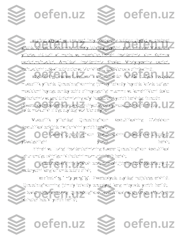Tadqiqot   obyekti   va   predmeti    .Ilmiy   izlanishning   tadqiqot   obyekti   va   predmeti   
sifatida   Qoraqalpog’istonning   ijtimoiy-iqtisodiy   hayotini   yoritib   bergan   Mustaqillik
yillariga   oid   turli   xil   manba   va   materiallar,Birinchi   Prezidentimiz   Islom   Karimov
asarlari,ma’ruzalari,   Amaldagi   Prezidentimiz   Shavkat   Mirziyoyevning   asarlari,
ma’ruzalarini turli xil tadqiqotlar va izlanishlarni, darsliklar asos qilinib olindi.
Tadqiqotning   maqsadi   va   vazifalari. Izlanishdan   ko’zda   tutilgan   maqsad
mustaqillik   yillarida   Qoraqalpog’istonning   ijtimoiy-iqtisodiy   hayotida   ko’zda   tutilgan
masalalarni   hayotga   qanday   tatbiq   qilinayotganligi   muammo   va   kamchiliklarni   davlat
rahbarlarimiz va amaldorlarimizning sa’yi harakatlarini yoritib berishdan iboratdir.  
Dissertatsiya mavzusining mazmun-mohiyati va asosiy maqsadidan kelib chiqqan 
holda mazkur ish oldiga quyidagi vazifalar qo’yildi:
-Mustaqillik   yillaridagi   Qoraqalpog’iston   Respublikasining   O’zbekiston
Respublikasi tarkibida rivojlanishini yoritib berish;
                  - S uveren   Qoraqalpog’iston   Respublikasining   davlatchilik   taraqqiyoti
yuksalganligini   yoritib   berish;
         -Birinchi va Hozirgi Prezidentlarimizning Suveren Qoraqalpog’iston Respublikasi
uchun amalga oshirilgan islohatlarini mazmunini ochib berish;
                  -Qoraqalpoq   xalqining   yashash   tarzi,   turmushi,ijtimoiy-iqtidodiy   taraqqiyoti,
madanyatini keng ko’lamda tadqiq qilish;
                  Tadqiqotning   ilmiy   yangiligi .   Dissertatsiyada   quyidagi   natijalarga   erishildi.
-Qoraqalpog’istonning   ijtimoiy-iqtisodiy   taraqqiyoti   keng   miqyosda   yoritib   berildi;  
  -Davlat   rahbarlarimiznng   Qoraqalpog’iston   Respublikasi   xalqi   uchun   o’tkazilgan
islohatlari batafsil yoritib berildi; 