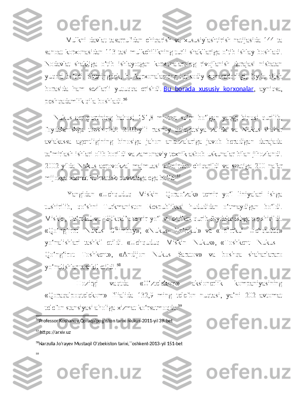         Mulkni   davlat   tasarrufidan   chiqarish   va   xususiylashtirish   natijasida   144   ta
sanoat  korxonasidan  113 tasi  mulkchilikning turli  shakllariga  o‘tib ishlay  boshladi.
Nodavlat   shakliga   o‘tib   ishlayotgan   korxonalarning   rivojlanish   darajasi   nisbatan
yuqori   bo‘ldi.   Shuningdek,   bu   korxonalarning   iqtisodiy   samaradorligi,   foyda   olish
borasida   ham   sezilarli   yutuqqa   erishdi.   Bu   borada   xususiy   korxonalar ,   ayniqsa,
peshqadamlik qila boshladi. 56
Nukus   aeroportining   bahosi   151,8   million   so‘m   bo‘lgan   yangi   binosi   qurilib,
foydalanishga   topshirildi.   2002-yili   rasmiy   delegatsiya   zalida   va   Nukus   shahar
aviakassa   agentligining   binosiga   jahon   andozalariga   javob   beradigan   darajada
ta’mirlash ishlari olib borildi va zamonaviy texnik asbob-uskunalar bilan jihozlandi.
2002-yilda   Nukus   aerovokzal   majmuasi   ta’mirdan   chiqarildi   va   soatiga   200   nafar
mijozga xizmat ko‘rsatish quvvatiga ega bo‘ldi 57
      Yangidan   «Uchquduq—Miskin—Qorao‘zak»   temir   yo‘l   liniyalari   ishga
tushirilib,   qo‘shni   Turkmaniston   Respublikasi   hududidan   o‘tmaydigan   bo‘ldi.
Miskin, To‘rtkul va Ellikqal’a temir yo‘l vokzallari qurib foydalanishga topshirildi.
«Qo‘ng‘irot—Nukus—Chimboy»,   «Nukus—To‘rtkul»   va   «To‘rtkul—Uchquduq»
yo‘nalishlari   tashkil   etildi.   «Uchquduq—Miskin—Nukus»,   «Toshkent—Nukus—
Qo‘ng‘irot—Toshkent»,   «Andijon—Nukus—Saratov»   va   boshqa   shaharlararo
yo‘nalishlar tashkil etildi. 58
    Hozirgi   vaqtda   «O‘ztelekom»   aksionerlik   kompaniyasining
«Qoraqalpoqtelekom»   filialida   132,9   ming   telefon   nuqtasi,   ya’ni   202   avtomat
telefon stansiyasi aholiga xizmat ko‘rsatmoqda. 59
56
Professor Koshanov,Qoraqalpog’iston tarixi:Nukus-2011-yil 39-bet 
57
 https://arxiv.uz
58
Narzulla Jo’rayev Mustaqil O’zbekiston tarixi,Toshkent-2013-yil 151-bet  
59 