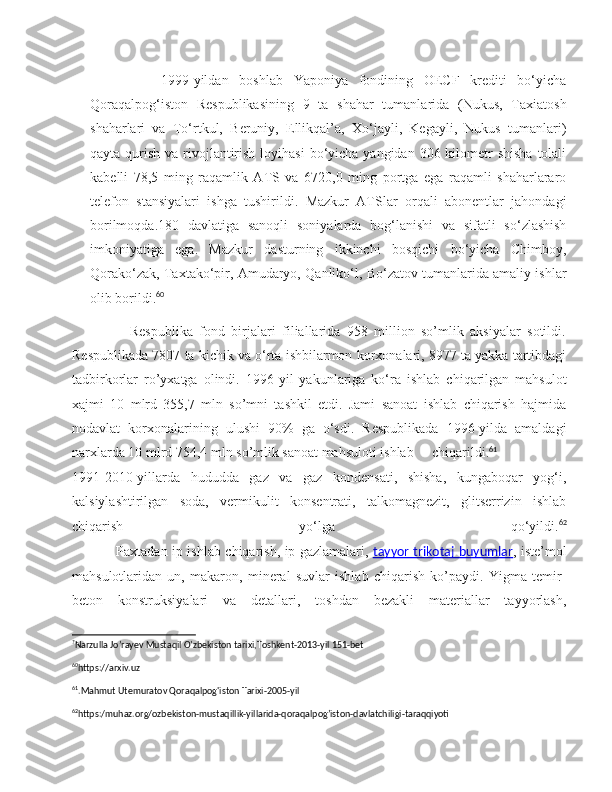           1999-yildan   boshlab   Yaponiya   fondining   OECF   krediti   bo‘yicha
Qoraqalpog‘iston   Respublikasining   9   ta   shahar   tumanlarida   (Nukus,   Taxiatosh
shaharlari   va   To‘rtkul,   Beruniy,   Ellikqal’a,   Xo‘jayli,   Kegayli,   Nukus   tumanlari)
qayta qurish va rivojlantirish  loyihasi  bo‘yicha  yangidan 306 kilometr  shisha  tolali
kabelli   78,5   ming   raqamlik   ATS   va   6720,0   ming   portga   ega   raqamli   shaharlararo
telefon   stansiyalari   ishga   tushirildi.   Mazkur   ATSlar   orqali   abonentlar   jahondagi
borilmoqda.180   davlatiga   sanoqli   soniyalarda   bog‘lanishi   va   sifatli   so‘zlashish
imkoniyatiga   ega.   Mazkur   dasturning   ikkinchi   bosqichi   bo‘yicha   Chimboy,
Qorako‘zak, Taxtako‘pir, Amudaryo, Qanliko‘l, Bo‘zatov tumanlarida amaliy ishlar
olib borildi. 60
 
                  Respublika   fond   birjalari   filiallarida   958   million   so’mlik   aksiyalar   sotildi.
Respublikada 7807 ta kichik va o‘rta ishbilarmon korxonalari, 8977 ta yakka tartibdagi
tadbirkorlar   ro’yxatga   olindi.   1996-yil   yakunlariga   ko‘ra   ishlab   chiqarilgan   mahsulot
xajmi   10   mlrd   355,7   mln   so’mni   tashkil   etdi.   Jami   sanoat   ishlab   chiqarish   hajmida
nodavlat   korxonalarining   ulushi   90%   ga   o‘sdi.   Respublikada   1996-yilda   amaldagi
narxlarda 10 mlrd 754,4 mln so’mlik sanoat mahsuloti ishlab chiqarildi. 61
1991-2010-yillarda   hududda   gaz   va   gaz   kondensati,   shisha,   kungaboqar   yog‘i,
kalsiylashtirilgan   soda,   vermikulit   konsentrati,   talkomagnezit,   glitserrizin   ishlab
chiqarish   yo‘lga   qo‘yildi. 62
                   Paxtadan ip ishlab chiqarish, ip gazlamalari,   tayyor trikotaj buyumlar , iste’mol
mahsulotlaridan   un,   makaron,   mineral   suvlar   ishlab   chiqarish   ko’paydi.   Yigma   temir-
beton   konstruksiyalari   va   detallari,   toshdan   bezakli   materiallar   tayyorlash,
?
Narzulla Jo’rayev Mustaqil O’zbekiston tarixi,Toshkent-2013-yil 151-bet  
60
https://arxiv.uz 
61
.Mahmut Utemuratov Qoraqalpog'iston Tarixi-2005-yil 
62
https:/muhaz.org/ozbekiston-mustaqillik-yillarida-qoraqalpog’iston-davlatchiligi-taraqqiyoti  