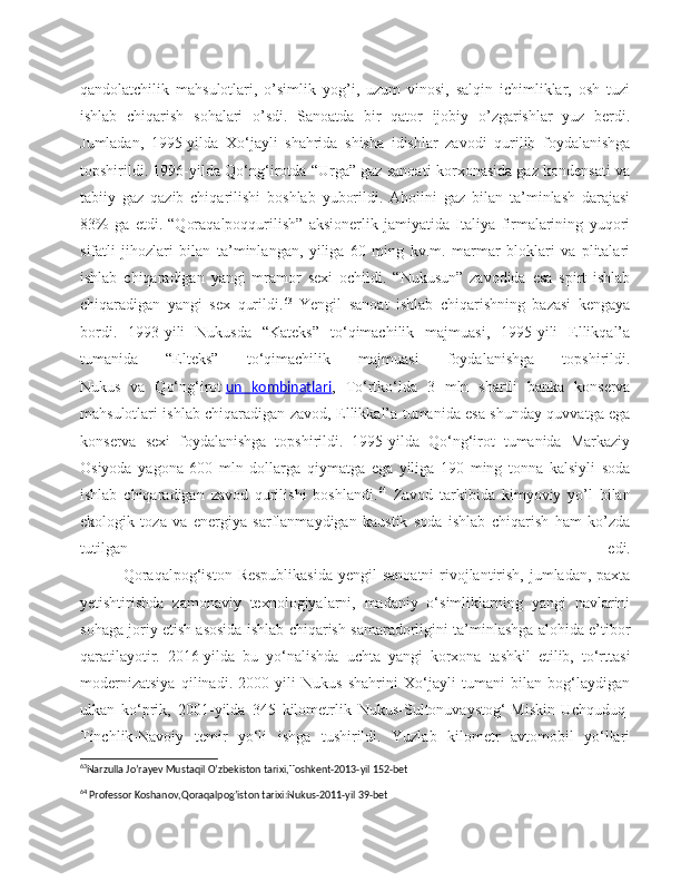 qandolatchilik   mahsulotlari,   o’simlik   yog’i,   uzum   vinosi,   salqin   ichimliklar,   osh   tuzi
ishlab   chiqarish   sohalari   o’sdi.   Sanoatda   bir   qator   ijobiy   o’zgarishlar   yuz   berdi.
Jumladan,   1995-yilda   Xo‘jayli   shahrida   shisha   idishlar   zavodi   qurilib   foydalanishga
topshirildi. 1996-yilda Qo‘ng‘irotda “Urga” gaz sanoati korxonasida gaz kondensati va
tabiiy   gaz   qazib   chiqarilishi   boshlab   yuborildi.   Aholini   gaz   bilan   ta’minlash   darajasi
83%   ga   etdi.   “Qoraqalpoqqurilish”   aksionerlik   jamiyatida   Italiya   firmalarining   yuqori
sifatli   jihozlari   bilan   ta’minlangan,   yiliga   60   ming   kv.m.   marmar   bloklari   va   plitalari
ishlab   chiqaradigan   yangi   mramor   sexi   ochildi.   “Nukusun”   zavodida   esa   spirt   ishlab
chiqaradigan   yangi   sex   qurildi. 63
  Yengil   sanoat   ishlab   chiqarishning   bazasi   kengaya
bordi.   1993-yili   Nukusda   “Kateks”   to‘qimachilik   majmuasi,   1995-yili   Ellikqal’a
tumanida   “Elteks”   to‘qimachilik   majmuasi   foydalanishga   topshirildi.
Nukus   va   Qo‘ng‘irot   un   kombinatlari ,   To‘rtko‘lda   3   mln   shartli   banka   konserva
mahsulotlari ishlab chiqaradigan zavod, Ellikkal’a tumanida esa shunday quvvatga ega
konserva   sexi   foydalanishga   topshirildi.   1995-yilda   Qo‘ng‘irot   tumanida   Markaziy
Osiyoda   yagona   600   mln   dollarga   qiymatga   ega   yiliga   190   ming   tonna   kalsiyli   soda
ishlab   chiqaradigan   zavod   qurilishi   boshlandi. 64
  Zavod   tarkibida   kimyoviy   yo’l   bilan
ekologik   toza   va   energiya   sarflanmaydigan   kaustik   soda   ishlab   chiqarish   ham   ko’zda
tutilgan   edi.
               Qoraqalpog‘iston Respublikasida  yengil  sanoatni  rivojlantirish, jumladan, paxta
yetishtirishda   zamonaviy   texnologiyalarni,   madaniy   o‘simliklarning   yangi   navlarini
sohaga joriy etish asosida ishlab chiqarish samaradorligini ta’minlashga alohida e’tibor
qaratilayotir.   2016-yilda   bu   yo‘nalishda   uchta   yangi   korxona   tashkil   etilib,   to‘rttasi
modernizatsiya   qilinadi.   2000-yili   Nukus   shahrini   Xo‘jayli   tumani   bilan   bog‘laydigan
ulkan   ko‘prik,   2001-yilda   345   kilometrlik   Nukus-Sultonuvaystog‘-Miskin-Uchquduq-
Tinchlik-Navoiy   temir   yo‘li   ishga   tushirildi.   Yuzlab   kilometr   avtomobil   yo‘llari
63
Narzulla Jo’rayev Mustaqil O’zbekiston tarixi,Toshkent-2013-yil 152-bet 
64
 Professor Koshanov,Qoraqalpog’iston tarixi:Nukus-2011-yil 39-bet 