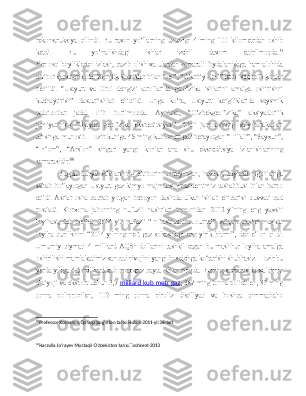 rekonstruksiya   qilindi.   Bu   ravon   yo‘llarning   uzunligi   4   ming   100   kilometrdan   oshib
ketdi.   Bu   yo‘nalishdagi   ishlar   izchil   davom   ettirilmoqda. 65
Yer osti boyliklarini izlash, qazib olish va ulardan samarali foydalanishga ham alohida
e’tibor qaratilmoqda. Xorijlik sheriklar bilan “Jel”, “G‘arbiy Orol” kabi istiqbolli konlar
ochildi.   “Ustyurt   va   Orol   dengizi   atroflarida   geofizika   ishlarini   amalga   oshirishni
kuchaytirish”   dasturiishlab   chiqildi.   Unga   ko‘ra,   Ustyurt   kengliklarida   seysmik
tadqiqotlar   jadal   olib   borilmoqda.   Ayniqsa,   “O‘zbekgeofizika”   aksiyadorlik
jamiyatining   “Ustyurt   geofizika   ekspeditsiyasi”   filiali   jamoasining   sa’y-harakatlari
tahsinga munosib. Hozir kuniga 45 ming kubometr gaz berayotgan “Tillali”, “Sayxun”,
“In’om”,   “Arslon”   singari   yangi   konlar   ana   shu   ekspeditsiya   izlanishlarining
samarasidir. 66
                Bugun   dunyo   xalqlarining   e’tiborini   tortayotgan,   havasli,   hayratli   nigohlariga
sabab   bo‘layotgan   Ustyurt   gaz-kimyo   majmuasi   Prezidentimiz   tashabbusi   bilan   barpo
etildi.   Asrlar   osha   qaqrab   yotgan   bepoyon   dashtda   ulkan   ishlab   chiqarish   quvvati   qad
rostladi.   Korxona   jahonning   nufuzli   nashrlari   tomonidan   2012-yilning   eng   yaxshi
loyihasi,   deb   topildi.   2014-yili   nufuzli   “Infrastructure   Journal”   xalqaro   nashri   mazkur
loyiha  qurilishini   “2014-yilning  neft-gaz   sohasidagi   eng   yirik   bitimi”,   deb   e’lon   qildi.
Umumiy   qiymati   4   milliard   AQSh   dollarini   tashkil   etgan   bu   mashhur   loyiha   amalga
oshirilishi mamlakatimiz sanoati rivojini yangi bosqichga ko‘tarishi shubhasiz. Hozir bu
yerda yiliga 4,5 milliard kub metr gaz qayta ishlanmoqda. Buning samarasida xalqimiz
ehtiyoji va eksport uchun 3,7   milliard kub metr gaz , 387 ming tonna polietilen, 83 ming
tonna   polipropilen,   102   ming   tonna   piroliz   distillyati   va   boshqa   qimmatbaho
65
Professor Koshanov,Qoraqalpog’iston tarixi:Nukus-2011-yil 38-bet
 
66
Narzulla Jo’rayev Mustaqil O’zbekiston tarixi,Toshkent-2013 