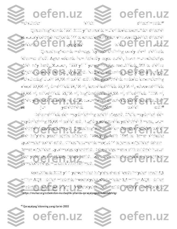 mahsulotlar   ishlab   chiqarilmoqda. 67
         Qoraqolpog’istonda 1991-2000 yillar orasida mulkni davlat tasarrufidan chiqarish
va xususiylashtirish natijasida 144 ta sanoat korxonasidan vino zavodi) ishlab chiqarish
parklarini   yangilash   talab   etildi.
                      Qoraqalpog’istonda   mehnatga   layoqatli   aholining   asosiy   qismi   qishloqda
istiqomat   qiladi.   Agrar   sektorda   ham   iqtisodiy   qayta   qurish,   bozor   munosabatlariga
o‘tish   ro‘y   berdi.   Xususan,   1997-yil   1-yanvar   holatiga   respublikada   263   ta   qishloq
xo‘jalik   korxonasi   faoliyat   ko‘rsatardi.   Nodavlat   sektorning   jami   ishlab   chiqarilgan
mahsulotdagi ulushi 98,3% ni tashkil etdi. Paxta yetishtirishda nodavlat korxonalarning
xissasi  97,8% ni, donchilikda 98,1% ni, kartoshkachilikda 99,7 % ni, sabzavotchilikda
98,8%   ni,   polizchilikda   95,1%   ni,   bog‘dorchilikda   98,5%   ni,   pillachilikda   100%   ni,
go‘sht  yetishtirishda 98,9% ni, sut  va tuxum  ishlab chiqarishda  99,4%  ni, qoraqul teri
va   jun   yetishtirishda   100%ni   tashkil   etdi. 68
                  Dehqonchilikda   ekin   maydonlarining   tarkibi   o‘zgardi.   G‘alla   maydonlari   ekin
maydonlarining 35,8% ni tashkil etdi. Bug‘doy va kartoshka yetishtirish 3 marta, uzum
etishtirish   4   martaga   ko‘paydi.   Qoraqalpog’istonda   dehkon   fermer   xo‘jaliklari   tashkil
etish   bo’yicha   yetarli   tajriba   to‘plandi.   1998-yilga   kelib   1686   ta   fermer   shirkatlar
uyushmalari tashkil etildi. Ellikqal’a tumanida mavjud 14 ta jamoa xo‘jaliklari dehqon-
fermer xo‘jaliklari uyushmasiga aylantirildi. Dehqonlarga meros qilib qoldirish huquqi
bilan yerlar uzoq muddatga ijaraga berildi. Lekin Qoraqalpog’istonda ana shu tajribani
ommalashtirishga mutlaqo e’tibor berilmadi.
         Respublikada 2003-yil 1-yanvar holati bo‘yicha chet el kredit liniyalari orqali 6,5
million AQSH dollari miqdorida investitsiyalar, shu jumladan 5,6 million AQSH dollari
miqdorida   to‘g‘ridan-to‘g‘ri   investitsiyalar   jalb   etildi.   Xorijiy   investitsiyalar
67
https://muhaz.org/ozbekiston-mustaqillik-yillarida-qoraqalpogiston-davlatchiligi
 
68
 Qoraqalpog’istonning yangi tarixi-2003 