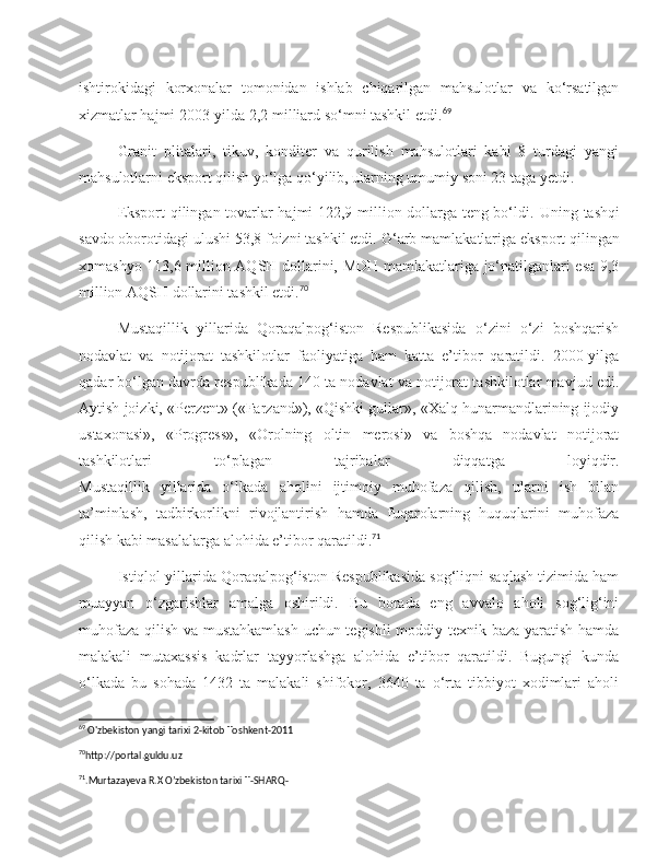 ishtirokidagi   korxonalar   tomonidan   ishlab   chiqarilgan   mahsulotlar   va   ko‘rsatilgan
xizmatlar hajmi 2003-yilda 2,2 milliard so‘mni tashkil etdi. 69
Granit   plitalari,   tikuv,   konditer   va   qurilish   mahsulotlari   kabi   8   turdagi   yangi
mahsulotlarni eksport qilish yo‘lga qo‘yilib, ularning umumiy soni 23 taga yetdi.
Eksport qilingan tovarlar hajmi 122,9 million dollarga teng bo‘ldi.   Uning tashqi
savdo oborotidagi ulushi 53,8 foizni tashkil etdi.  G‘arb mamlakatlariga eksport qilingan
xomashyo 113,6 million AQSH dollarini, MDH mamlakatlariga jo‘natilganlari esa 9,3
million AQSH dollarini tashkil etdi. 70
  
Mustaqillik   yillarida   Qoraqalpog‘iston   Respublikasida   o‘zini   o‘zi   boshqarish
nodavlat   va   notijorat   tashkilotlar   faoliyatiga   ham   katta   e’tibor   qaratildi.   2000-yilga
qadar bo‘lgan davrda respublikada 140 ta nodavlat va notijorat tashkilotlar mavjud edi.
Aytish joizki, «Perzent» («Farzand»), «Qishki gullar», «Xalq hunarmandlarining ijodiy
ustaxonasi»,   «Progress»,   «Orolning   oltin   merosi»   va   boshqa   nodavlat   notijorat
tashkilotlari   to‘plagan   tajribalar   diqqatga   loyiqdir.
Mustaqillik   yillarida   o‘lkada   aholini   ijtimoiy   muhofaza   qilish,   ularni   ish   bilan
ta’minlash,   tadbirkorlikni   rivojlantirish   hamda   fuqarolarning   huquqlarini   muhofaza
qilish kabi masalalarga alohida e’tibor qaratildi. 71
Istiqlol yillarida Qoraqalpog‘iston Respublikasida sog‘liqni saqlash tizimida ham
muayyan   o‘zgarishlar   amalga   oshirildi.   Bu   borada   eng   avvalo   aholi   sog‘lig‘ini
muhofaza qilish va mustahkamlash uchun tegishli moddiy texnik baza yaratish hamda
malakali   mutaxassis   kadrlar   tayyorlashga   alohida   e’tibor   qaratildi.   Bugungi   kunda
o‘lkada   bu   sohada   1432   ta   malakali   shifokor,   3640   ta   o‘rta   tibbiyot   xodimlari   aholi
69
 O'zbekiston yangi tarixi 2-kitob Toshkent-2011
70
http://portal.guldu.uz 
71
.Murtazayeva R.X O’zbekiston tarixi T-SHARQ-  