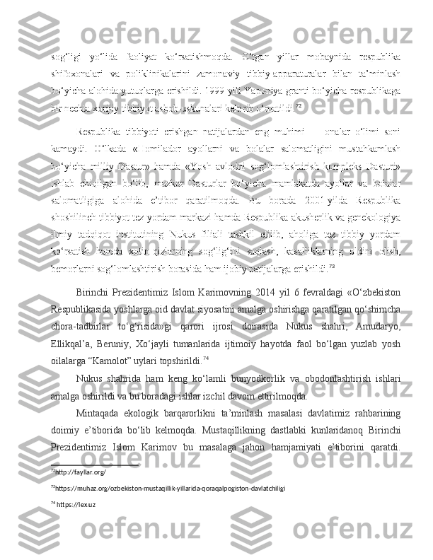 sog‘ligi   yo‘lida   faoliyat   ko‘rsatishmoqda.   O‘tgan   yillar   mobaynida   respublika
shifoxonalari   va   poliklinikalarini   zamonaviy   tibbiy-apparaturalar   bilan   ta’minlash
bo‘yicha alohida yutuqlarga erishildi. 1999-yili Yaponiya granti bo‘yicha respublikaga
bir nechta xorijiy tibbiyot asbob-uskunalari keltirib o‘rnatildi. 72
Respublika   tibbiyoti   erishgan   natijalardan   eng   muhimi   —   onalar   o‘limi   soni
kamaydi.   O‘lkada   «Homilador   ayollarni   va   bolalar   salomatligini   mustahkamlash
bo‘yicha   milliy   Dastur»   hamda   «Yosh   avlodni   sog‘lomlashtirish   kompleks   Dasturi»
ishlab   chiqilgan   bo‘lib,   mazkur   Dasturlar   bo‘yicha   mamlakatda   ayollar   va   bolalar
salomatligiga   alohida   e’tibor   qaratilmoqda.   Bu   borada   2001-yilda   Respublika
shoshilinch tibbiyot tez yordam markazi hamda Respublika akusherlik va genekologiya
ilmiy   tadqiqot   institutining   Nukus   filiali   tashkil   etilib,   aholiga   tez   tibbiy   yordam
ko‘rsatish   hamda   xotin-qizlarning   sog‘lig‘ini   saqlash,   kasalliklarning   oldini   olish,
bemorlarni sog‘lomlashtirish borasida ham ijobiy natijalarga erishildi. 73
Birinchi   Prezidentimiz   Islom   Karimovning   2014   yil   6   fevraldagi   «O‘zbekiston
Respublikasida yoshlarga oid davlat siyosatini amalga oshirishga qaratilgan qo‘shimcha
chora-tadbirlar   to‘g‘risida»gi   qarori   ijrosi   doirasida   Nukus   shahri,   Amudaryo,
Ellikqal’a,   Beruniy,   Xo‘jayli   tumanlarida   ijtimoiy   hayotda   faol   bo‘lgan   yuzlab   yosh
oilalarga “Kamolot” uylari topshirildi. 74
Nukus   shahrida   ham   keng   ko‘lamli   bunyodkorlik   va   obodonlashtirish   ishlari
amalga oshirildi va bu boradagi ishlar izchil davom ettirilmoqda. 
Mintaqada   ekologik   barqarorlikni   ta’minlash   masalasi   davlatimiz   rahbarining
doimiy   e’tiborida   bo‘lib   kelmoqda.   Mustaqillikning   dastlabki   kunlaridanoq   Birinchi
Prezidentimiz   Islom   Karimov   bu   masalaga   jahon   hamjamiyati   e’tiborini   qaratdi.
72
http://fayllar.org/ 
73
https://muhaz.org/ozbekiston-mustaqillik-yillarida-qoraqalpogiston-davlatchiligi 
74
 https://lex.uz 