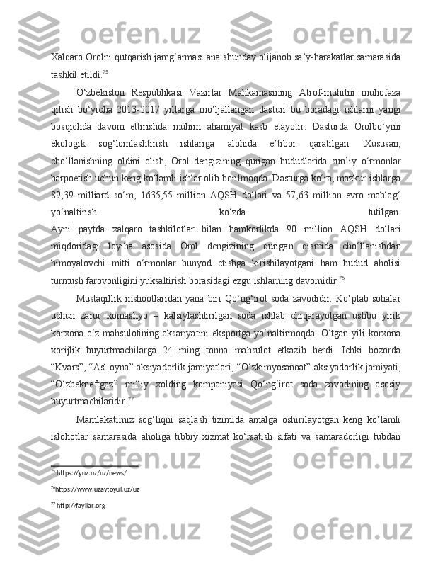 Xalqaro Orolni qutqarish jamg‘armasi ana shunday olijanob sa’y-harakatlar samarasida
tashkil etildi. 75
O‘zbekiston   Respublikasi   Vazirlar   Mahkamasining   Atrof-muhitni   muhofaza
qilish   bo‘yicha   2013-2017   yillarga   mo‘ljallangan   dasturi   bu   boradagi   ishlarni   yangi
bosqichda   davom   ettirishda   muhim   ahamiyat   kasb   etayotir.   Dasturda   Orolbo‘yini
ekologik   sog‘lomlashtirish   ishlariga   alohida   e’tibor   qaratilgan.   Xususan,
cho‘llanishning   oldini   olish,   Orol   dengizining   qurigan   hududlarida   sun’iy   o‘rmonlar
barpoetish uchun keng ko‘lamli ishlar olib borilmoqda. Dasturga ko‘ra, mazkur ishlarga
89,39   milliard   so‘m,   1635,55   million   AQSH   dollari   va   57,63   million   evro   mablag‘
yo‘naltirish   ko‘zda   tutilgan.
Ayni   paytda   xalqaro   tashkilotlar   bilan   hamkorlikda   90   million   AQSH   dollari
miqdoridagi   loyiha   asosida   Orol   dengizining   qurigan   qismida   cho‘llanishdan
himoyalovchi   mitti   o‘rmonlar   bunyod   etishga   kirishilayotgani   ham   hudud   aholisi
turmush farovonligini yuksaltirish borasidagi ezgu ishlarning davomidir. 76
Mustaqillik   inshootlaridan   yana  biri   Qo‘ng‘irot   soda   zavodidir.   Ko‘plab  sohalar
uchun   zarur   xomashyo   –   kalsiylashtirilgan   soda   ishlab   chiqarayotgan   ushbu   yirik
korxona o‘z mahsulotining aksariyatini eksportga yo‘naltirmoqda. O‘tgan yili korxona
xorijlik   buyurtmachilarga   24   ming   tonna   mahsulot   etkazib   berdi.   Ichki   bozorda
“Kvars”, “Asl oyna” aksiyadorlik jamiyatlari, “O‘zkimyosanoat” aksiyadorlik jamiyati,
“O‘zbekneftgaz”   milliy   xolding   kompaniyasi   Qo‘ng‘irot   soda   zavodining   asosiy
buyurtmachilaridir. 77
Mamlakatimiz   sog‘liqni   saqlash   tizimida   amalga   oshirilayotgan   keng   ko‘lamli
islohotlar   samarasida   aholiga   tibbiy   xizmat   ko‘rsatish   sifati   va   samaradorligi   tubdan
75
 https://yuz.uz/uz/news/
76
https://www.uzavtoyul.uz/uz 
77
 http://fayllar.org 